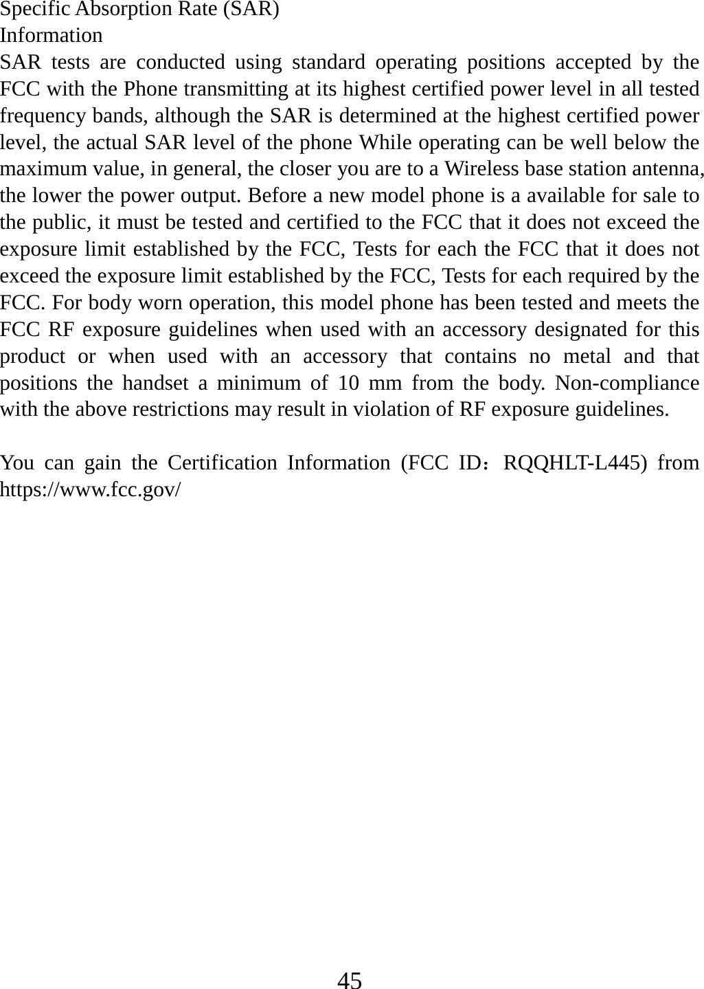   45Specific Absorption Rate (SAR) Information SAR tests are conducted using standard operating positions accepted by the FCC with the Phone transmitting at its highest certified power level in all tested frequency bands, although the SAR is determined at the highest certified power level, the actual SAR level of the phone While operating can be well below the maximum value, in general, the closer you are to a Wireless base station antenna, the lower the power output. Before a new model phone is a available for sale to the public, it must be tested and certified to the FCC that it does not exceed the exposure limit established by the FCC, Tests for each the FCC that it does not exceed the exposure limit established by the FCC, Tests for each required by the FCC. For body worn operation, this model phone has been tested and meets the FCC RF exposure guidelines when used with an accessory designated for this product or when used with an accessory that contains no metal and that positions the handset a minimum of 10 mm from the body. Non-compliance with the above restrictions may result in violation of RF exposure guidelines.  You can gain the Certification Information (FCC ID：RQQHLT-L445) from https://www.fcc.gov/  
