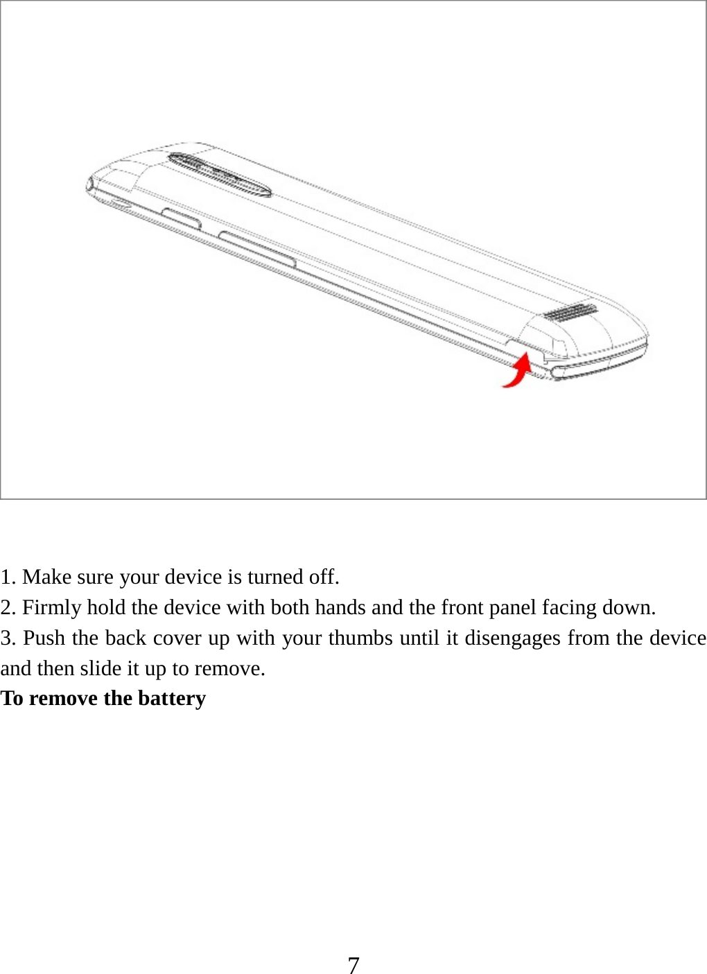   7  1. Make sure your device is turned off. 2. Firmly hold the device with both hands and the front panel facing down.   3. Push the back cover up with your thumbs until it disengages from the device and then slide it up to remove.   To remove the battery   