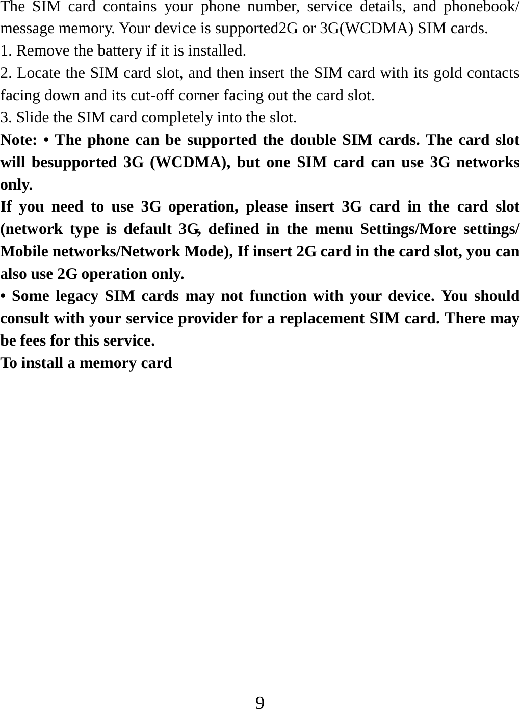   9 The SIM card contains your phone number, service details, and phonebook/ message memory. Your device is supported2G or 3G(WCDMA) SIM cards.   1. Remove the battery if it is installed.   2. Locate the SIM card slot, and then insert the SIM card with its gold contacts facing down and its cut-off corner facing out the card slot.   3. Slide the SIM card completely into the slot. Note: • The phone can be supported the double SIM cards. The card slot will besupported 3G (WCDMA), but one SIM card can use 3G networks only. If you need to use 3G operation, please insert 3G card in the card slot (network type is default 3G, defined in the menu Settings/More settings/ Mobile networks/Network Mode), If insert 2G card in the card slot, you can also use 2G operation only. • Some legacy SIM cards may not function with your device. You should consult with your service provider for a replacement SIM card. There may be fees for this service.   To install a memory card 