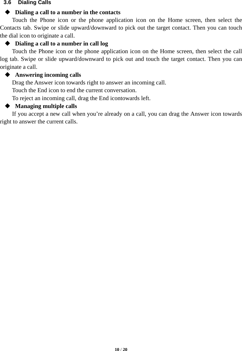  10 / 20  3.6 Dialing Calls  Dialing a call to a number in the contacts Touch the Phone icon or the phone application icon on the Home screen, then select the Contacts tab. Swipe or slide upward/downward to pick out the target contact. Then you can touch the dial icon to originate a call.  Dialing a call to a number in call log Touch the Phone icon or the phone application icon on the Home screen, then select the call log tab. Swipe or slide upward/downward to pick out and touch the target contact. Then you can originate a call.  Answering incoming calls Drag the Answer icon towards right to answer an incoming call. Touch the End icon to end the current conversation. To reject an incoming call, drag the End icontowards left.  Managing multiple calls If you accept a new call when you’re already on a call, you can drag the Answer icon towards right to answer the current calls.                             
