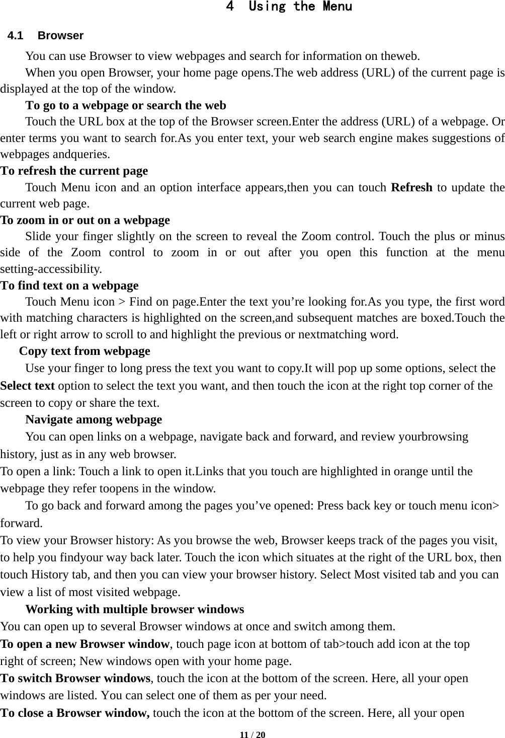  11 / 20  4 Using the Menu 4.1 Browser You can use Browser to view webpages and search for information on theweb. When you open Browser, your home page opens.The web address (URL) of the current page is displayed at the top of the window. To go to a webpage or search the web Touch the URL box at the top of the Browser screen.Enter the address (URL) of a webpage. Or enter terms you want to search for.As you enter text, your web search engine makes suggestions of webpages andqueries. To refresh the current page     Touch Menu icon and an option interface appears,then you can touch Refresh to update the current web page. To zoom in or out on a webpage Slide your finger slightly on the screen to reveal the Zoom control. Touch the plus or minus side of the Zoom control to zoom in or out after you open this function at the menu setting-accessibility. To find text on a webpage Touch Menu icon &gt; Find on page.Enter the text you’re looking for.As you type, the first word with matching characters is highlighted on the screen,and subsequent matches are boxed.Touch the left or right arrow to scroll to and highlight the previous or nextmatching word.       Copy text from webpage Use your finger to long press the text you want to copy.It will pop up some options, select the Select text option to select the text you want, and then touch the icon at the right top corner of the screen to copy or share the text. Navigate among webpage You can open links on a webpage, navigate back and forward, and review yourbrowsing history, just as in any web browser. To open a link: Touch a link to open it.Links that you touch are highlighted in orange until the webpage they refer toopens in the window. To go back and forward among the pages you’ve opened: Press back key or touch menu icon&gt; forward.  To view your Browser history: As you browse the web, Browser keeps track of the pages you visit, to help you findyour way back later. Touch the icon which situates at the right of the URL box, then touch History tab, and then you can view your browser history. Select Most visited tab and you can view a list of most visited webpage.   Working with multiple browser windows You can open up to several Browser windows at once and switch among them. To open a new Browser window, touch page icon at bottom of tab&gt;touch add icon at the top   right of screen; New windows open with your home page. To switch Browser windows, touch the icon at the bottom of the screen. Here, all your open windows are listed. You can select one of them as per your need. To close a Browser window, touch the icon at the bottom of the screen. Here, all your open 