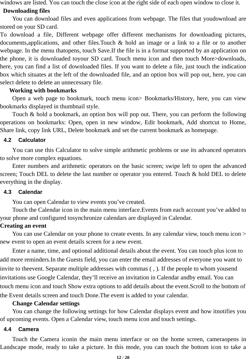  12 / 20  windows are listed. You can touch the close icon at the right side of each open window to close it.  Downloading files You can download files and even applications from webpage. The files that youdownload are stored on your SD card. To download a file, Different webpage offer different mechanisms for downloading pictures, documents,applications, and other files.Touch &amp; hold an image or a link to a file or to another webpage. In the menu thatopens, touch Save.If the file is in a format supported by an application on the phone, it is downloaded toyour SD card. Touch menu icon and then touch More&gt;downloads, here, you can find a list of downloaded files. If you want to delete a file, just touch the indication box which situates at the left of the downloaded file, and an option box will pop out, here, you can select delete to delete an unnecessary file.    Working with bookmarks     Open a web page to bookmark, touch menu icon&gt; Bookmarks/History, here, you can view bookmarks displayed in thumbnail style.   Touch &amp; hold a bookmark, an option box will pop out. There, you can perform the following operations on bookmarks: Open, open in new window, Edit bookmark, Add shortcut to Home, Share link, copy link URL, Delete bookmark and set the current bookmark as homepage. 4.2 Calculator You can use this Calculator to solve simple arithmetic problems or use its advanced operators to solve more complex equations.       Enter numbers and arithmetic operators on the basic screen; swipe left to open the advanced screen; Touch DEL to delete the last number or operator you entered. Touch &amp; hold DEL to delete everything in the display. 4.3 Calendar You can open Calendar to view events you’ve created. Touch the Calendar icon in the main menu interface.Events from each account you’ve added to your phone and configured tosynchronize calendars are displayed in Calendar. Creating an event You can use Calendar on your phone to create events. In any calendar view, touch menu icon &gt; new event to open an event details screen for a new event.   Enter a name, time, and optional additional details about the event. You can touch plus icon to add more reminders.In the Guests field, you can enter the email addresses of everyone you want to invite to theevent. Separate multiple addresses with commas ( , ). If the people to whom yousend invitations use Google Calendar, they’ll receive an invitation in Calendar andby email. You can touch menu icon and touch Show extra options to add details about the event.Scroll to the bottom of the Event details screen and touch Done.The event is added to your calendar. Change Calendar settings You can change the following settings for how Calendar displays event and how itnotifies you of upcoming events. Open a Calendar view, touch menu icon and touch settings. 4.4 Camera Touch the Camera iconin the main menu interface or on the home screen, cameraopens in Landscape mode, ready to take a picture. In this mode, you can touch the bottom icon to take a 