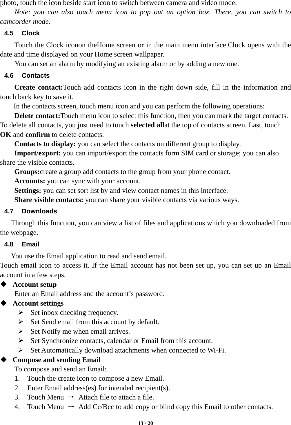  13 / 20   photo, touch the icon beside start icon to switch between camera and video mode. Note: you can also touch menu icon to pop out an option box. There, you can switch to camcorder mode. 4.5 Clock Touch the Clock iconon theHome screen or in the main menu interface.Clock opens with the date and time displayed on your Home screen wallpaper. You can set an alarm by modifying an existing alarm or by adding a new one. 4.6 Contacts Create contact:Touch add contacts icon in the right down side, fill in the information and touch back key to save it. In the contacts screen, touch menu icon and you can perform the following operations: Delete contact:Touch menu icon to select this function, then you can mark the target contacts. To delete all contacts, you just need to touch selected allat the top of contacts screen. Last, touch OK and confirm to delete contacts.   Contacts to display: you can select the contacts on different group to display. Import/export: you can import/export the contacts form SIM card or storage; you can also share the visible contacts. Groups:create a group add contacts to the group from your phone contact. Accounts: you can sync with your account. Settings: you can set sort list by and view contact names in this interface. Share visible contacts: you can share your visible contacts via various ways. 4.7 Downloads Through this function, you can view a list of files and applications which you downloaded from the webpage. 4.8 Email You use the Email application to read and send email.   Touch email icon to access it. If the Email account has not been set up, you can set up an Email account in a few steps.  Account setup   Enter an Email address and the account’s password.    Account settings    Set inbox checking frequency.    Set Send email from this account by default.    Set Notify me when email arrives.    Set Synchronize contacts, calendar or Email from this account.    Set Automatically download attachments when connected to Wi-Fi.  Compose and sending Email   To compose and send an Email: 1.    Touch the create icon to compose a new Email.   2.    Enter Email address(es) for intended recipient(s).     3.  Touch Menu →  Attach file to attach a file.     4.  Touch Menu →  Add Cc/Bcc to add copy or blind copy this Email to other contacts.     