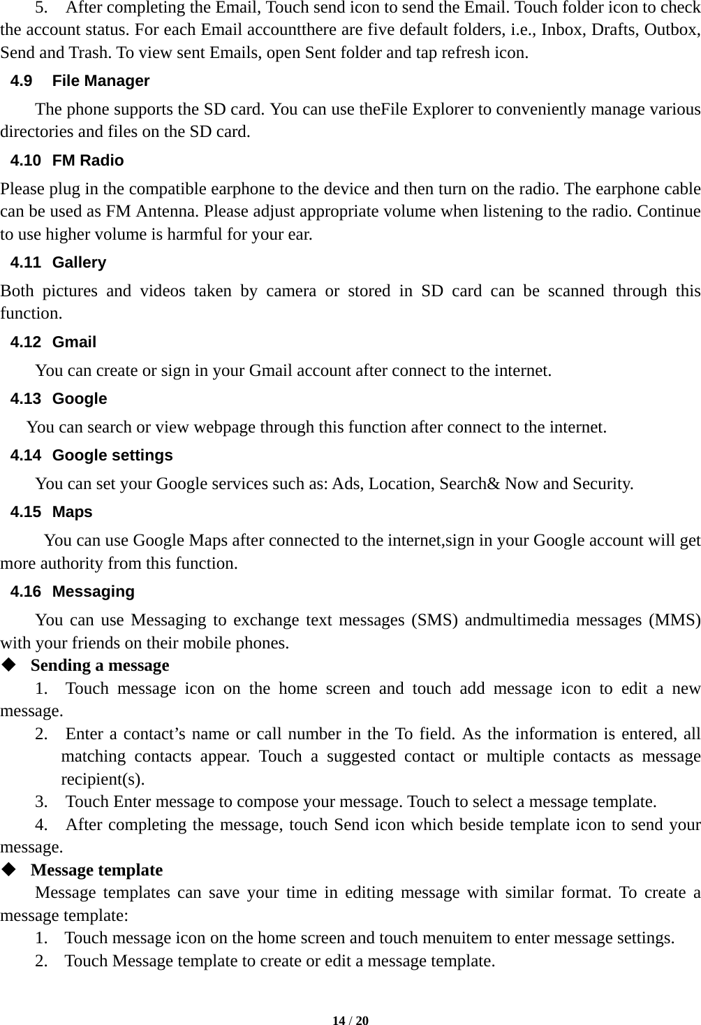  14 / 20  5.    After completing the Email, Touch send icon to send the Email. Touch folder icon to check the account status. For each Email accountthere are five default folders, i.e., Inbox, Drafts, Outbox, Send and Trash. To view sent Emails, open Sent folder and tap refresh icon.   4.9 File Manager The phone supports the SD card. You can use theFile Explorer to conveniently manage various directories and files on the SD card. 4.10 FM Radio Please plug in the compatible earphone to the device and then turn on the radio. The earphone cable can be used as FM Antenna. Please adjust appropriate volume when listening to the radio. Continue to use higher volume is harmful for your ear.   4.11 Gallery Both pictures and videos taken by camera or stored in SD card can be scanned through this function. 4.12 Gmail You can create or sign in your Gmail account after connect to the internet. 4.13 Google You can search or view webpage through this function after connect to the internet. 4.14 Google settings You can set your Google services such as: Ads, Location, Search&amp; Now and Security. 4.15 Maps You can use Google Maps after connected to the internet,sign in your Google account will get more authority from this function. 4.16 Messaging You can use Messaging to exchange text messages (SMS) andmultimedia messages (MMS) with your friends on their mobile phones.  Sending a message   1.  Touch message icon on the home screen and touch add message icon to edit a new message.   2.  Enter a contact’s name or call number in the To field. As the information is entered, all matching contacts appear. Touch a suggested contact or multiple contacts as message recipient(s).   3.    Touch Enter message to compose your message. Touch to select a message template.     4.   After completing the message, touch Send icon which beside template icon to send your message.   Message template   Message templates can save your time in editing message with similar format. To create a message template:   1. Touch message icon on the home screen and touch menuitem to enter message settings.   2. Touch Message template to create or edit a message template.   