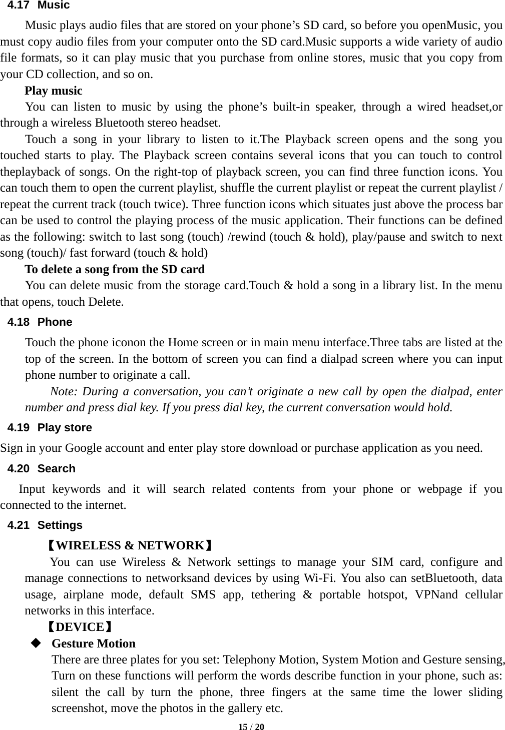  15 / 20  4.17 Music Music plays audio files that are stored on your phone’s SD card, so before you openMusic, you must copy audio files from your computer onto the SD card.Music supports a wide variety of audio file formats, so it can play music that you purchase from online stores, music that you copy from your CD collection, and so on. Play music You can listen to music by using the phone’s built-in speaker, through a wired headset,or through a wireless Bluetooth stereo headset. Touch a song in your library to listen to it.The Playback screen opens and the song you touched starts to play. The Playback screen contains several icons that you can touch to control theplayback of songs. On the right-top of playback screen, you can find three function icons. You can touch them to open the current playlist, shuffle the current playlist or repeat the current playlist / repeat the current track (touch twice). Three function icons which situates just above the process bar can be used to control the playing process of the music application. Their functions can be defined as the following: switch to last song (touch) /rewind (touch &amp; hold), play/pause and switch to next song (touch)/ fast forward (touch &amp; hold)   To delete a song from the SD card You can delete music from the storage card.Touch &amp; hold a song in a library list. In the menu that opens, touch Delete. 4.18 Phone Touch the phone iconon the Home screen or in main menu interface.Three tabs are listed at the top of the screen. In the bottom of screen you can find a dialpad screen where you can input phone number to originate a call.     Note: During a conversation, you can’t originate a new call by open the dialpad, enter number and press dial key. If you press dial key, the current conversation would hold.   4.19 Play store Sign in your Google account and enter play store download or purchase application as you need. 4.20 Search Input keywords and it will search related contents from your phone or webpage if you connected to the internet. 4.21 Settings 【WIRELESS &amp; NETWORK】     You can use Wireless &amp; Network settings to manage your SIM card, configure and manage connections to networksand devices by using Wi-Fi. You also can setBluetooth, data usage, airplane mode, default SMS app, tethering &amp; portable hotspot, VPNand cellular networks in this interface.     【DEVICE】  Gesture Motion There are three plates for you set: Telephony Motion, System Motion and Gesture sensing, Turn on these functions will perform the words describe function in your phone, such as: silent the call by turn the phone, three fingers at the same time the lower sliding screenshot, move the photos in the gallery etc. 