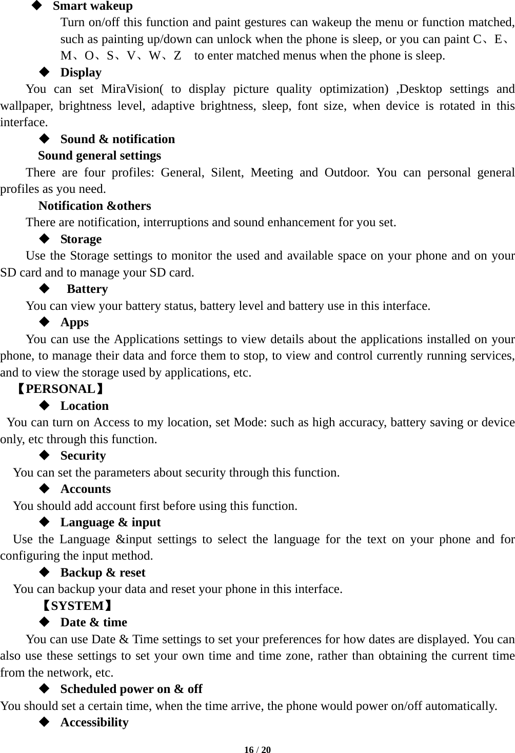  16 / 20   Smart wakeup Turn on/off this function and paint gestures can wakeup the menu or function matched, such as painting up/down can unlock when the phone is sleep, or you can paint C、E、 M、O、S、V、W、Z    to enter matched menus when the phone is sleep.  Display You can set MiraVision( to display picture quality optimization) ,Desktop settings and wallpaper, brightness level, adaptive brightness, sleep, font size, when device is rotated in this interface.  Sound &amp; notification Sound general settings There are four profiles: General, Silent, Meeting and Outdoor. You can personal general profiles as you need.   Notification &amp;others There are notification, interruptions and sound enhancement for you set.  Storage Use the Storage settings to monitor the used and available space on your phone and on your SD card and to manage your SD card.   Battery  You can view your battery status, battery level and battery use in this interface.  Apps You can use the Applications settings to view details about the applications installed on your phone, to manage their data and force them to stop, to view and control currently running services, and to view the storage used by applications, etc.   【PERSONAL】  Location   You can turn on Access to my location, set Mode: such as high accuracy, battery saving or device only, etc through this function.  Security You can set the parameters about security through this function.    Accounts You should add account first before using this function.  Language &amp; input Use the Language &amp;input settings to select the language for the text on your phone and for configuring the input method.  Backup &amp; reset You can backup your data and reset your phone in this interface.    【SYSTEM】  Date &amp; time         You can use Date &amp; Time settings to set your preferences for how dates are displayed. You can also use these settings to set your own time and time zone, rather than obtaining the current time from the network, etc.  Scheduled power on &amp; off You should set a certain time, when the time arrive, the phone would power on/off automatically.  Accessibility 