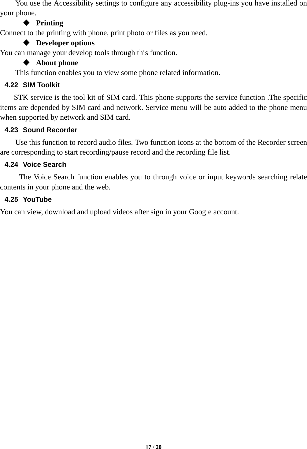  17 / 20  You use the Accessibility settings to configure any accessibility plug-ins you have installed on your phone.  Printing Connect to the printing with phone, print photo or files as you need.  Developer options You can manage your develop tools through this function.  About phone   This function enables you to view some phone related information. 4.22 SIM Toolkit STK service is the tool kit of SIM card. This phone supports the service function .The specific items are depended by SIM card and network. Service menu will be auto added to the phone menu when supported by network and SIM card. 4.23 Sound Recorder Use this function to record audio files. Two function icons at the bottom of the Recorder screen are corresponding to start recording/pause record and the recording file list. 4.24 Voice Search The Voice Search function enables you to through voice or input keywords searching relate contents in your phone and the web.   4.25 YouTube You can view, download and upload videos after sign in your Google account.                      