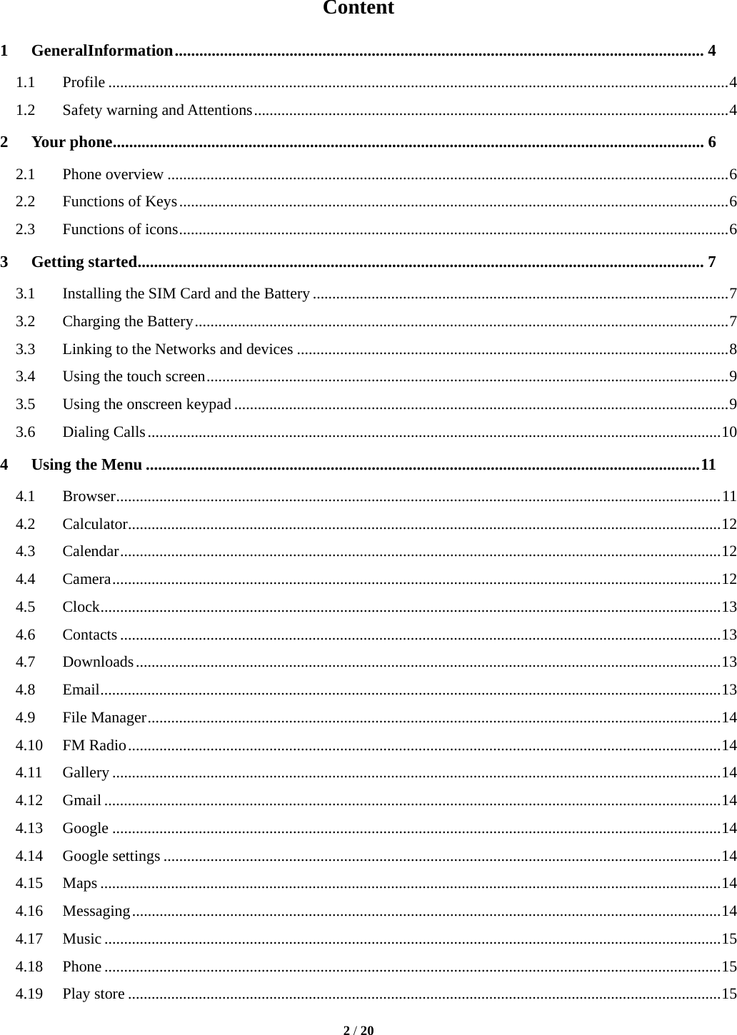  2 / 20  Content 1GeneralInformation ................................................................................................................................. 41.1Profile .............................................................................................................................................................. 41.2Safety warning and Attentions ......................................................................................................................... 42Your phone ................................................................................................................................................ 62.1Phone overview ............................................................................................................................................... 62.2Functions of Keys ............................................................................................................................................ 62.3Functions of icons ............................................................................................................................................ 63Getting started .......................................................................................................................................... 73.1Installing the SIM Card and the Battery .......................................................................................................... 73.2Charging the Battery ........................................................................................................................................ 73.3Linking to the Networks and devices .............................................................................................................. 83.4Using the touch screen ..................................................................................................................................... 93.5Using the onscreen keypad .............................................................................................................................. 93.6Dialing Calls .................................................................................................................................................. 104Using the Menu ....................................................................................................................................... 114.1Browser .......................................................................................................................................................... 114.2Calculator ....................................................................................................................................................... 124.3Calendar ......................................................................................................................................................... 124.4Camera ........................................................................................................................................................... 124.5Clock .............................................................................................................................................................. 134.6Contacts ......................................................................................................................................................... 134.7Downloads ..................................................................................................................................................... 134.8Email .............................................................................................................................................................. 134.9File Manager .................................................................................................................................................. 144.10FM Radio ....................................................................................................................................................... 144.11Gallery ........................................................................................................................................................... 144.12Gmail ............................................................................................................................................................. 144.13Google ........................................................................................................................................................... 144.14Google settings .............................................................................................................................................. 144.15Maps .............................................................................................................................................................. 144.16Messaging ...................................................................................................................................................... 144.17Music ............................................................................................................................................................. 154.18Phone ............................................................................................................................................................. 154.19Play store ....................................................................................................................................................... 15