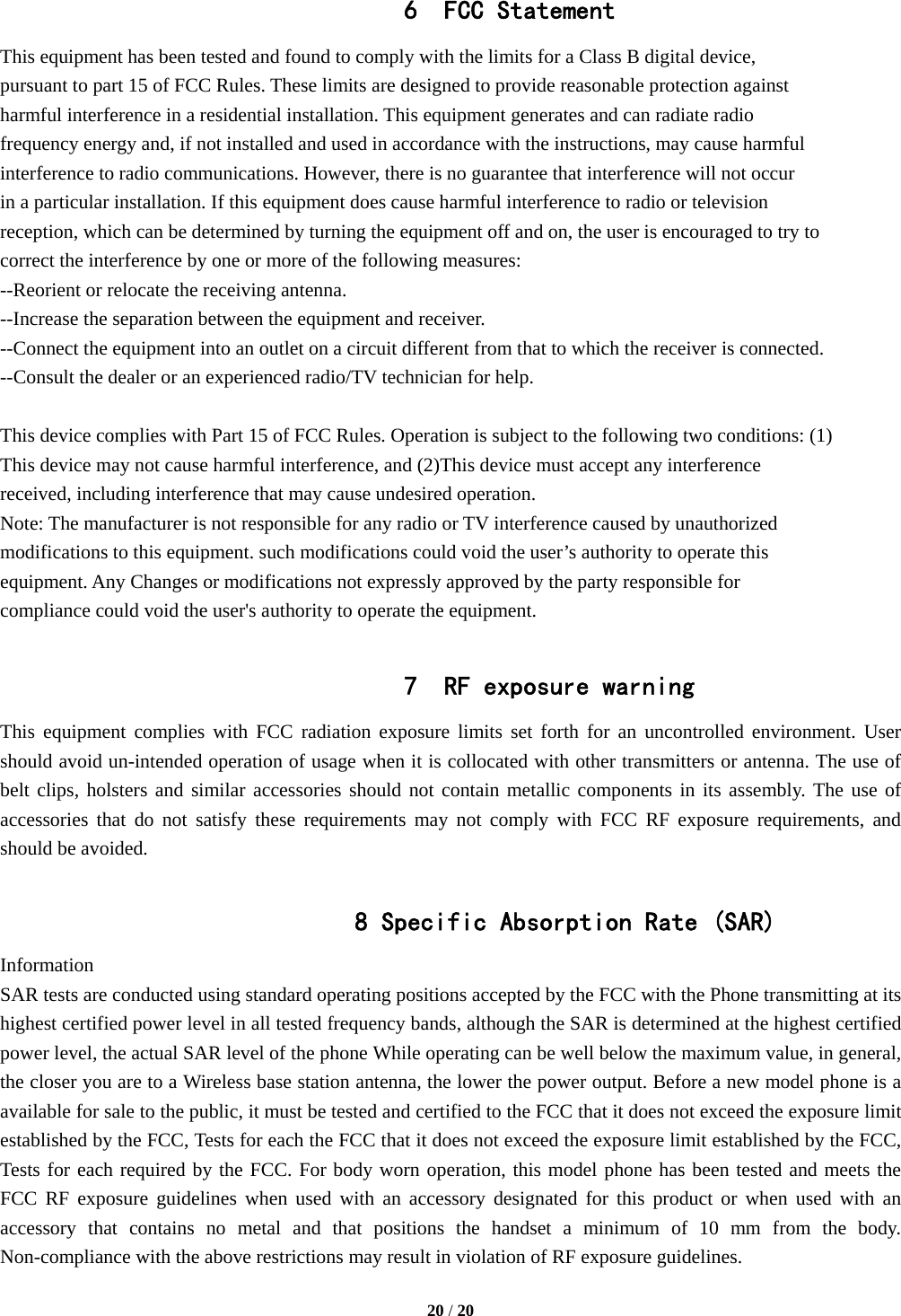  20 / 20  6 FCC Statement  This equipment has been tested and found to comply with the limits for a Class B digital device, pursuant to part 15 of FCC Rules. These limits are designed to provide reasonable protection against   harmful interference in a residential installation. This equipment generates and can radiate radio   frequency energy and, if not installed and used in accordance with the instructions, may cause harmful   interference to radio communications. However, there is no guarantee that interference will not occur   in a particular installation. If this equipment does cause harmful interference to radio or television   reception, which can be determined by turning the equipment off and on, the user is encouraged to try to correct the interference by one or more of the following measures:   --Reorient or relocate the receiving antenna.   --Increase the separation between the equipment and receiver.     --Connect the equipment into an outlet on a circuit different from that to which the receiver is connected. --Consult the dealer or an experienced radio/TV technician for help.    This device complies with Part 15 of FCC Rules. Operation is subject to the following two conditions: (1) This device may not cause harmful interference, and (2)This device must accept any interference   received, including interference that may cause undesired operation.   Note: The manufacturer is not responsible for any radio or TV interference caused by unauthorized   modifications to this equipment. such modifications could void the user’s authority to operate this   equipment. Any Changes or modifications not expressly approved by the party responsible for compliance could void the user&apos;s authority to operate the equipment.  7 RF exposure warning This equipment complies with FCC radiation exposure limits set forth for an uncontrolled environment. User should avoid un-intended operation of usage when it is collocated with other transmitters or antenna. The use of belt clips, holsters and similar accessories should not contain metallic components in its assembly. The use of accessories that do not satisfy these requirements may not comply with FCC RF exposure requirements, and should be avoided.  8 Specific Absorption Rate (SAR) Information SAR tests are conducted using standard operating positions accepted by the FCC with the Phone transmitting at its highest certified power level in all tested frequency bands, although the SAR is determined at the highest certified power level, the actual SAR level of the phone While operating can be well below the maximum value, in general, the closer you are to a Wireless base station antenna, the lower the power output. Before a new model phone is a available for sale to the public, it must be tested and certified to the FCC that it does not exceed the exposure limit established by the FCC, Tests for each the FCC that it does not exceed the exposure limit established by the FCC, Tests for each required by the FCC. For body worn operation, this model phone has been tested and meets the FCC RF exposure guidelines when used with an accessory designated for this product or when used with an accessory that contains no metal and that positions the handset a minimum of 10 mm from the body. Non-compliance with the above restrictions may result in violation of RF exposure guidelines.  
