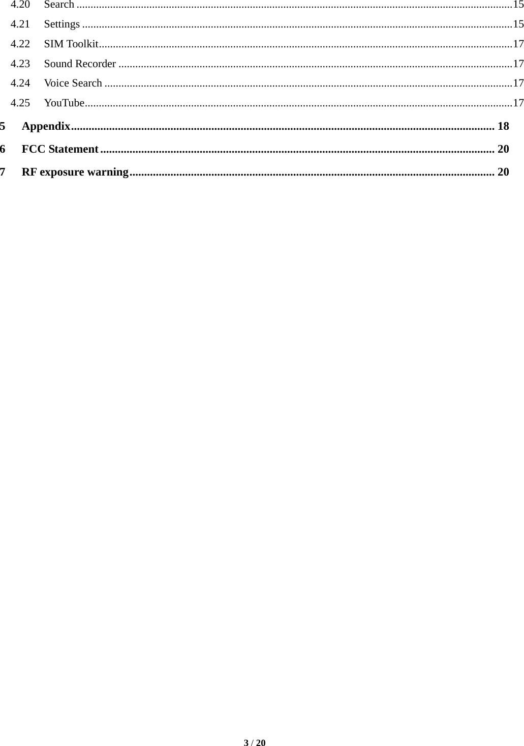  3 / 20  4.20Search ............................................................................................................................................................ 154.21Settings .......................................................................................................................................................... 154.22SIM Toolkit .................................................................................................................................................... 174.23Sound Recorder ............................................................................................................................................. 174.24Voice Search .................................................................................................................................................. 174.25YouTube ......................................................................................................................................................... 175Appendix ................................................................................................................................................. 186FCC Statement ....................................................................................................................................... 207RF exposure warning ............................................................................................................................. 20                                 