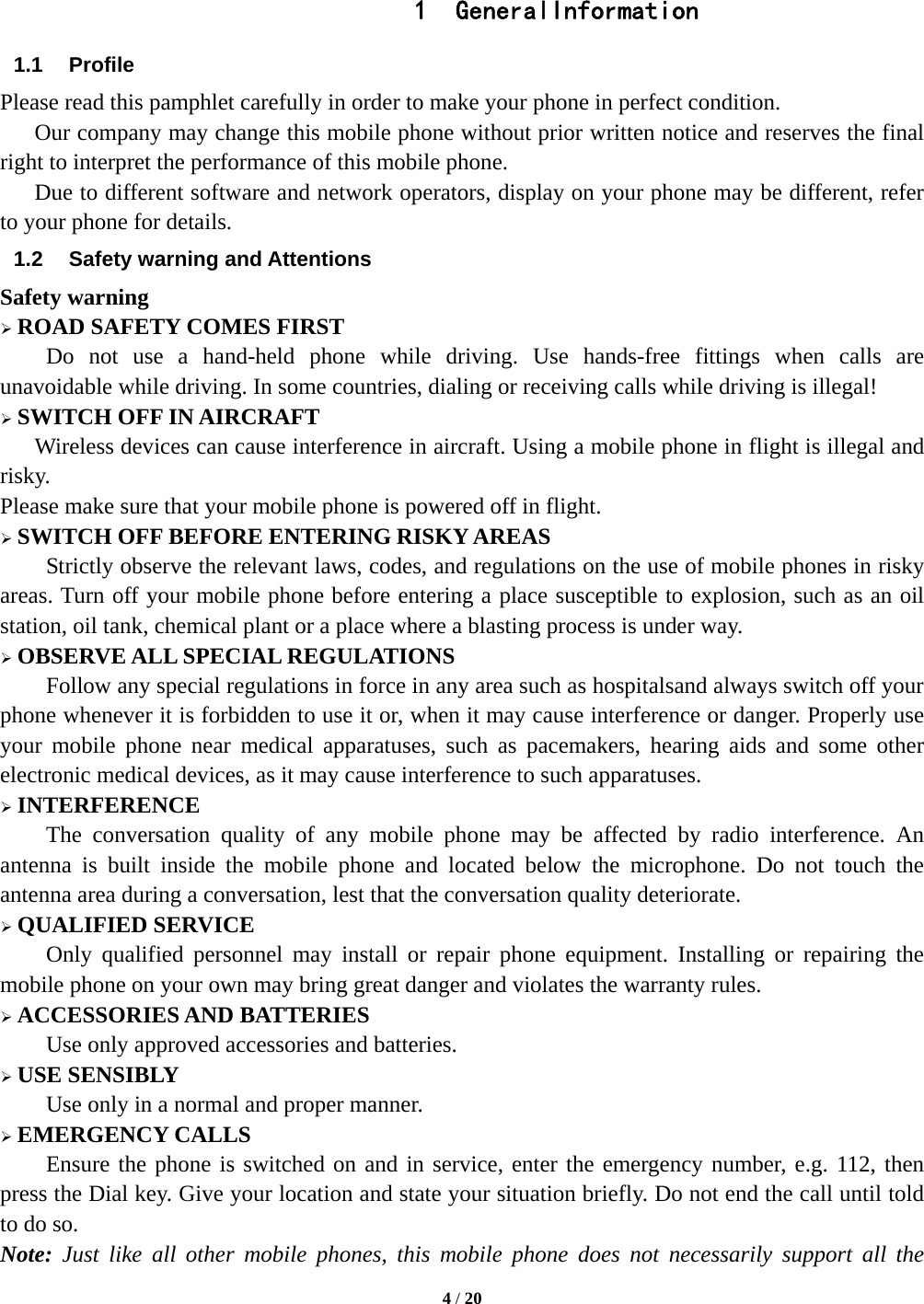  4 / 20   1 GeneralInformation 1.1 Profile Please read this pamphlet carefully in order to make your phone in perfect condition.       Our company may change this mobile phone without prior written notice and reserves the final right to interpret the performance of this mobile phone.       Due to different software and network operators, display on your phone may be different, refer to your phone for details. 1.2  Safety warning and Attentions Safety warning  ROAD SAFETY COMES FIRST Do not use a hand-held phone while driving. Use hands-free fittings when calls are unavoidable while driving. In some countries, dialing or receiving calls while driving is illegal!  SWITCH OFF IN AIRCRAFT Wireless devices can cause interference in aircraft. Using a mobile phone in flight is illegal and risky.   Please make sure that your mobile phone is powered off in flight.  SWITCH OFF BEFORE ENTERING RISKY AREAS Strictly observe the relevant laws, codes, and regulations on the use of mobile phones in risky areas. Turn off your mobile phone before entering a place susceptible to explosion, such as an oil station, oil tank, chemical plant or a place where a blasting process is under way.  OBSERVE ALL SPECIAL REGULATIONS Follow any special regulations in force in any area such as hospitalsand always switch off your phone whenever it is forbidden to use it or, when it may cause interference or danger. Properly use your mobile phone near medical apparatuses, such as pacemakers, hearing aids and some other electronic medical devices, as it may cause interference to such apparatuses.  INTERFERENCE The conversation quality of any mobile phone may be affected by radio interference. An antenna is built inside the mobile phone and located below the microphone. Do not touch the antenna area during a conversation, lest that the conversation quality deteriorate.  QUALIFIED SERVICE Only qualified personnel may install or repair phone equipment. Installing or repairing the mobile phone on your own may bring great danger and violates the warranty rules.  ACCESSORIES AND BATTERIES Use only approved accessories and batteries.  USE SENSIBLY Use only in a normal and proper manner.  EMERGENCY CALLS Ensure the phone is switched on and in service, enter the emergency number, e.g. 112, then press the Dial key. Give your location and state your situation briefly. Do not end the call until told to do so. Note: Just like all other mobile phones, this mobile phone does not necessarily support all the 