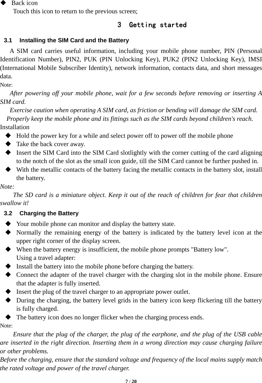  7 / 20   Back icon Touch this icon to return to the previous screen; 3 Getting started 3.1  Installing the SIM Card and the Battery A SIM card carries useful information, including your mobile phone number, PIN (Personal Identification Number), PIN2, PUK (PIN Unlocking Key), PUK2 (PIN2 Unlocking Key), IMSI (International Mobile Subscriber Identity), network information, contacts data, and short messages data. Note: After powering off your mobile phone, wait for a few seconds before removing or inserting A SIM card. Exercise caution when operating A SIM card, as friction or bending will damage the SIM card. Properly keep the mobile phone and its fittings such as the SIM cards beyond children&apos;s reach. Installation  Hold the power key for a while and select power off to power off the mobile phone  Take the back cover away.  Insert the SIM Card into the SIM Card slotlightly with the corner cutting of the card aligning to the notch of the slot as the small icon guide, till the SIM Card cannot be further pushed in.  With the metallic contacts of the battery facing the metallic contacts in the battery slot, install the battery. Note: The SD card is a miniature object. Keep it out of the reach of children for fear that children swallow it! 3.2  Charging the Battery  Your mobile phone can monitor and display the battery state.  Normally the remaining energy of the battery is indicated by the battery level icon at the upper right corner of the display screen.  When the battery energy is insufficient, the mobile phone prompts &quot;Battery low&quot;.   Using a travel adapter:  Install the battery into the mobile phone before charging the battery.  Connect the adapter of the travel charger with the charging slot in the mobile phone. Ensure that the adapter is fully inserted.  Insert the plug of the travel charger to an appropriate power outlet.  During the charging, the battery level grids in the battery icon keep flickering till the battery is fully charged.  The battery icon does no longer flicker when the charging process ends. Note: Ensure that the plug of the charger, the plug of the earphone, and the plug of the USB cable are inserted in the right direction. Inserting them in a wrong direction may cause charging failure or other problems. Before the charging, ensure that the standard voltage and frequency of the local mains supply match the rated voltage and power of the travel charger. 