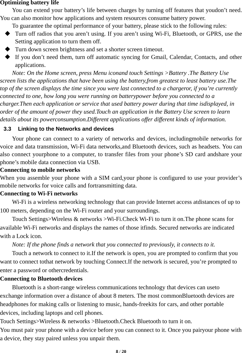  8 / 20  Optimizing battery life You can extend your battery’s life between charges by turning off features that youdon’t need. You can also monitor how applications and system resources consume battery power.   To guarantee the optimal performance of your battery, please stick to the following rules:  Turn off radios that you aren’t using. If you aren’t using Wi-Fi, Bluetooth, or GPRS, use the Setting application to turn them off.  Turn down screen brightness and set a shorter screen timeout.  If you don’t need them, turn off automatic syncing for Gmail, Calendar, Contacts, and other applications. Note: On the Home screen, press Menu iconand touch Settings &gt;Battery .The Battery Use screen lists the applications that have been using the battery,from greatest to least battery use.The top of the screen displays the time since you were last connected to a chargeror, if you’re currently connected to one, how long you were running on batterypower before you connected to a charger.Then each application or service that used battery power during that time isdisplayed, in order of the amount of power they used.Touch an application in the Battery Use screen to learn details about its powerconsumption.Different applications offer different kinds of information.   3.3  Linking to the Networks and devices Your phone can connect to a variety of networks and devices, includingmobile networks for voice and data transmission, Wi-Fi data networks,and Bluetooth devices, such as headsets. You can also connect yourphone to a computer, to transfer files from your phone’s SD card andshare your phone’s mobile data connection via USB. Connecting to mobile networks When you assemble your phone with a SIM card,your phone is configured to use your provider’s mobile networks for voice calls and fortransmitting data.   Connecting to Wi-Fi networks Wi-Fi is a wireless networking technology that can provide Internet access atdistances of up to 100 meters, depending on the Wi-Fi router and your surroundings. Touch Settings&gt;Wireless &amp; networks &gt;Wi-Fi.Check Wi-Fi to turn it on.The phone scans for available Wi-Fi networks and displays the names of those itfinds. Secured networks are indicated with a Lock icon. Note: If the phone finds a network that you connected to previously, it connects to it. Touch a network to connect to it.If the network is open, you are prompted to confirm that you want to connect tothat network by touching Connect.If the network is secured, you’re prompted to enter a password or othercredentials. Connecting to Bluetooth devices Bluetooth is a short-range wireless communications technology that devices can useto exchange information over a distance of about 8 meters. The most commonBluetooth devices are headphones for making calls or listening to music, hands-freekits for cars, and other portable devices, including laptops and cell phones. Touch Settings&gt;Wireless &amp; networks &gt;Bluetooth.Check Bluetooth to turn it on. You must pair your phone with a device before you can connect to it. Once you pairyour phone with a device, they stay paired unless you unpair them. 