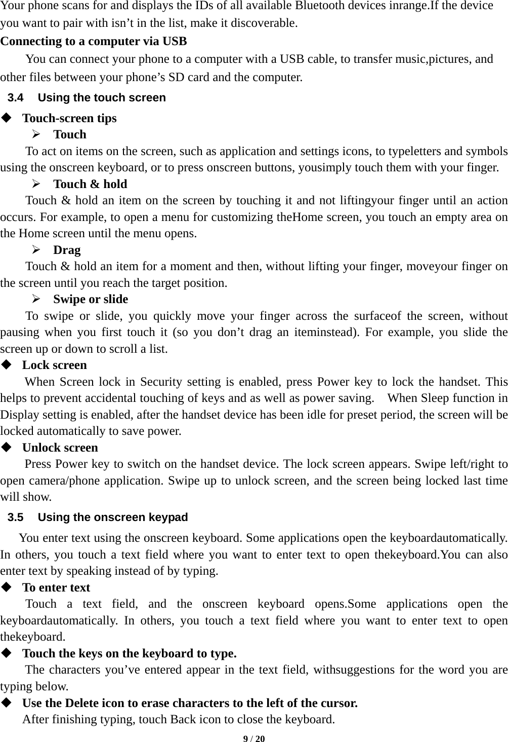  9 / 20  Your phone scans for and displays the IDs of all available Bluetooth devices inrange.If the device you want to pair with isn’t in the list, make it discoverable. Connecting to a computer via USB You can connect your phone to a computer with a USB cable, to transfer music,pictures, and other files between your phone’s SD card and the computer. 3.4  Using the touch screen  Touch-screen tips    Touch To act on items on the screen, such as application and settings icons, to typeletters and symbols using the onscreen keyboard, or to press onscreen buttons, yousimply touch them with your finger.  Touch &amp; hold   Touch &amp; hold an item on the screen by touching it and not liftingyour finger until an action occurs. For example, to open a menu for customizing theHome screen, you touch an empty area on the Home screen until the menu opens.  Drag  Touch &amp; hold an item for a moment and then, without lifting your finger, moveyour finger on the screen until you reach the target position.    Swipe or slide   To swipe or slide, you quickly move your finger across the surfaceof the screen, without pausing when you first touch it (so you don’t drag an iteminstead). For example, you slide the screen up or down to scroll a list.  Lock screen   When Screen lock in Security setting is enabled, press Power key to lock the handset. This helps to prevent accidental touching of keys and as well as power saving.    When Sleep function in Display setting is enabled, after the handset device has been idle for preset period, the screen will be locked automatically to save power.    Unlock screen   Press Power key to switch on the handset device. The lock screen appears. Swipe left/right to open camera/phone application. Swipe up to unlock screen, and the screen being locked last time will show.   3.5  Using the onscreen keypad You enter text using the onscreen keyboard. Some applications open the keyboardautomatically. In others, you touch a text field where you want to enter text to open thekeyboard.You can also enter text by speaking instead of by typing.    To enter text Touch a text field, and the onscreen keyboard opens.Some applications open the keyboardautomatically. In others, you touch a text field where you want to enter text to open thekeyboard.  Touch the keys on the keyboard to type. The characters you’ve entered appear in the text field, withsuggestions for the word you are typing below.    Use the Delete icon to erase characters to the left of the cursor. After finishing typing, touch Back icon to close the keyboard. 