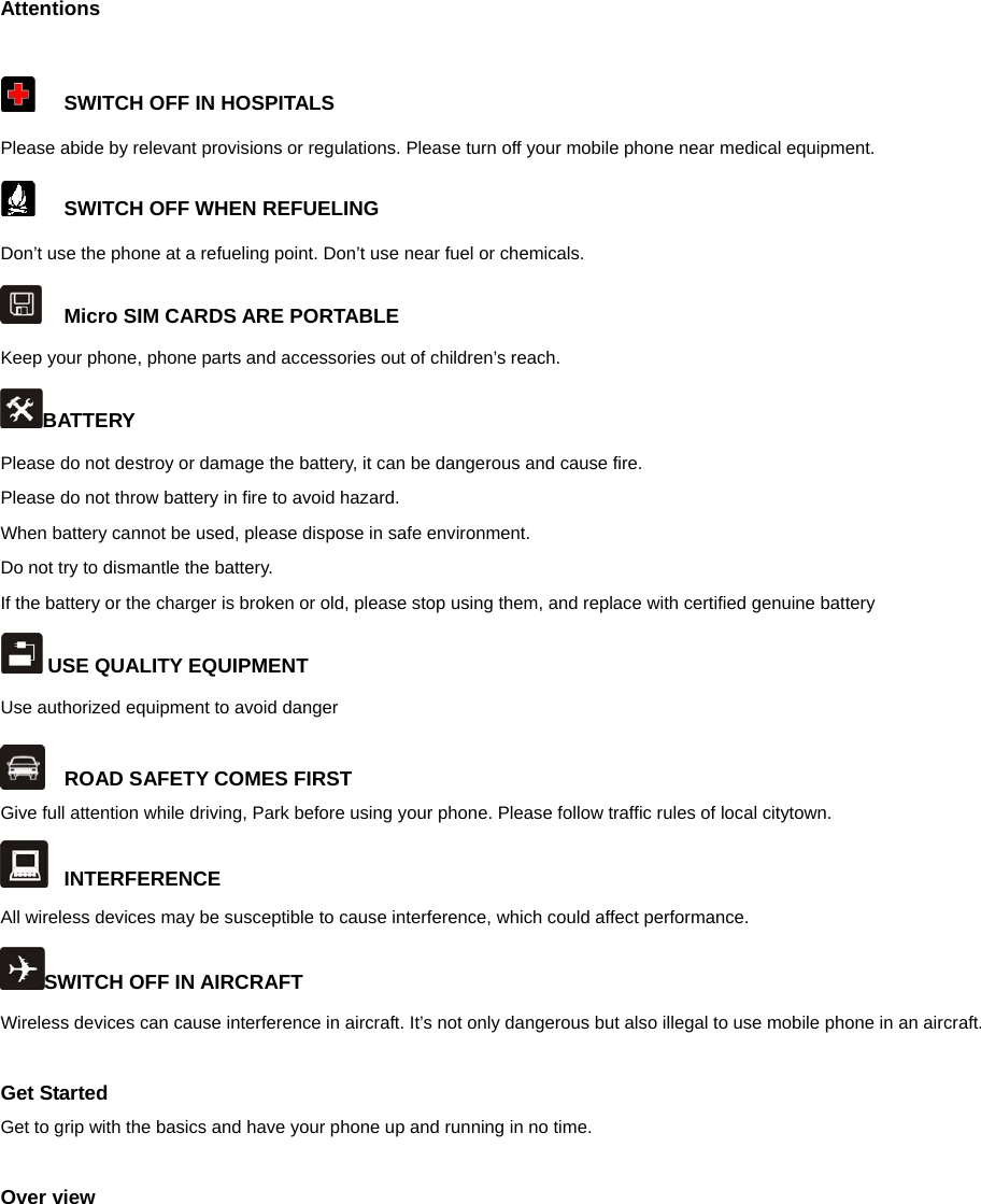  Attentions    SWITCH OFF IN HOSPITALS Please abide by relevant provisions or regulations. Please turn off your mobile phone near medical equipment.     SWITCH OFF WHEN REFUELING Don’t use the phone at a refueling point. Don’t use near fuel or chemicals.   Micro SIM CARDS ARE PORTABLE Keep your phone, phone parts and accessories out of children’s reach. BATTERY Please do not destroy or damage the battery, it can be dangerous and cause fire. Please do not throw battery in fire to avoid hazard. When battery cannot be used, please dispose in safe environment. Do not try to dismantle the battery. If the battery or the charger is broken or old, please stop using them, and replace with certified genuine battery    USE QUALITY EQUIPMENT Use authorized equipment to avoid danger  ROAD SAFETY COMES FIRST Give full attention while driving, Park before using your phone. Please follow traffic rules of local citytown.  INTERFERENCE All wireless devices may be susceptible to cause interference, which could affect performance. SWITCH OFF IN AIRCRAFT Wireless devices can cause interference in aircraft. It’s not only dangerous but also illegal to use mobile phone in an aircraft.  Get Started Get to grip with the basics and have your phone up and running in no time.  Over view 