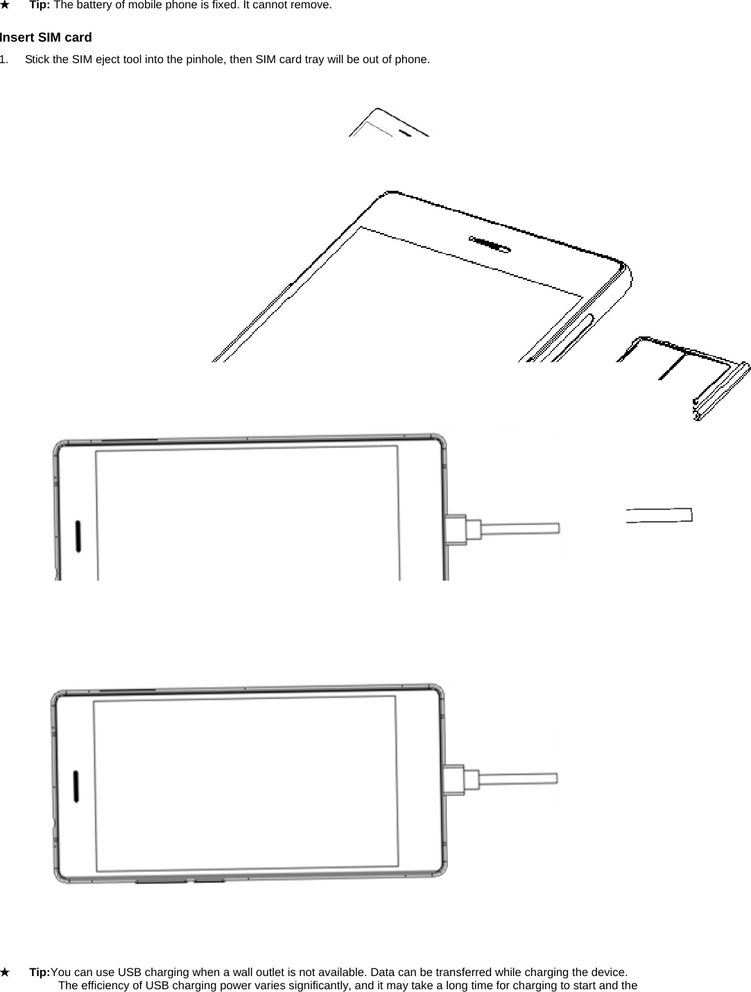  ★ Tip: The battery of mobile phone is fixed. It cannot remove.  Insert SIM card 1.  Stick the SIM eject tool into the pinhole, then SIM card tray will be out of phone.  2.  Put the Micro-SIM cardsinsertto card tray.    3.  Push the holder back into the phone until it locks into place. ★ Tip:The SIM card is a small part. Please keep away from Children to avoid swallowing the card by accident.           Please do not touch the metal surface of SIM card and away from electromagnetic field to avoid damage data.  Charge the Battery Charge the battery before using it. Connect the USB cable to the USB power adaptor, and then plug the end of the USB cableinto the USB Port.             ★ Tip:You can use USB charging when a wall outlet is not available. Data can be transferred while charging the device.        The efficiency of USB charging power varies significantly, and it may take a long time for charging to start and the   