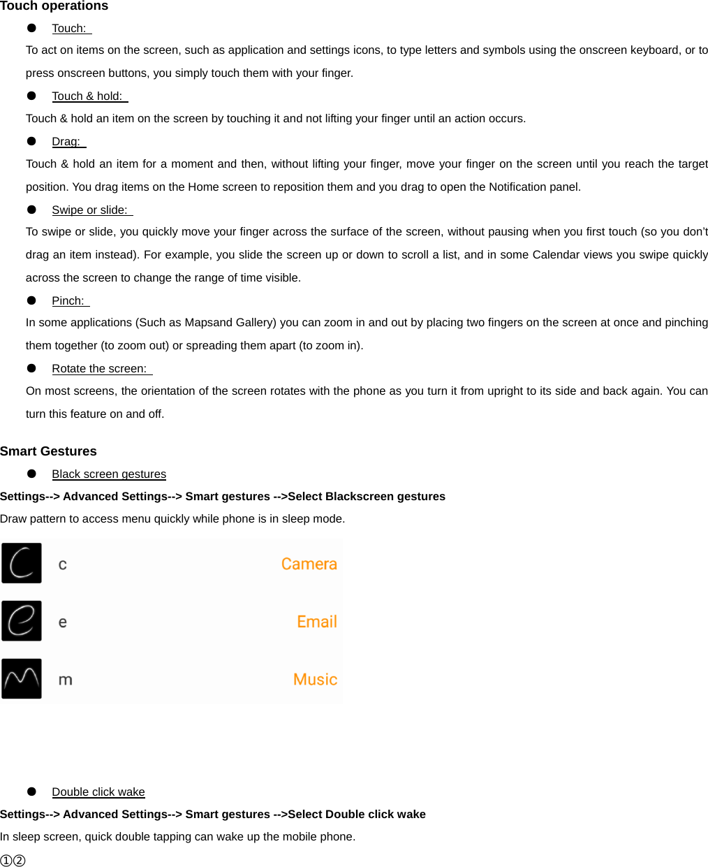 Touch operations ●  Touch:   To act on items on the screen, such as application and settings icons, to type letters and symbols using the onscreen keyboard, or to press onscreen buttons, you simply touch them with your finger. ●  Touch &amp; hold:   Touch &amp; hold an item on the screen by touching it and not lifting your finger until an action occurs.   ●  Drag:   Touch &amp; hold an item for a moment and then, without lifting your finger, move your finger on the screen until you reach the target position. You drag items on the Home screen to reposition them and you drag to open the Notification panel.   ●  Swipe or slide:   To swipe or slide, you quickly move your finger across the surface of the screen, without pausing when you first touch (so you don’t drag an item instead). For example, you slide the screen up or down to scroll a list, and in some Calendar views you swipe quickly across the screen to change the range of time visible. ●  Pinch:   In some applications (Such as Mapsand Gallery) you can zoom in and out by placing two fingers on the screen at once and pinching them together (to zoom out) or spreading them apart (to zoom in). ●  Rotate the screen:   On most screens, the orientation of the screen rotates with the phone as you turn it from upright to its side and back again. You can turn this feature on and off.  Smart Gestures ●  Black screen gestures Settings--&gt; Advanced Settings--&gt; Smart gestures --&gt;Select Blackscreen gestures Draw pattern to access menu quickly while phone is in sleep mode.       ●  Double click wake Settings--&gt; Advanced Settings--&gt; Smart gestures --&gt;Select Double click wake In sleep screen, quick double tapping can wake up the mobile phone. ①② 