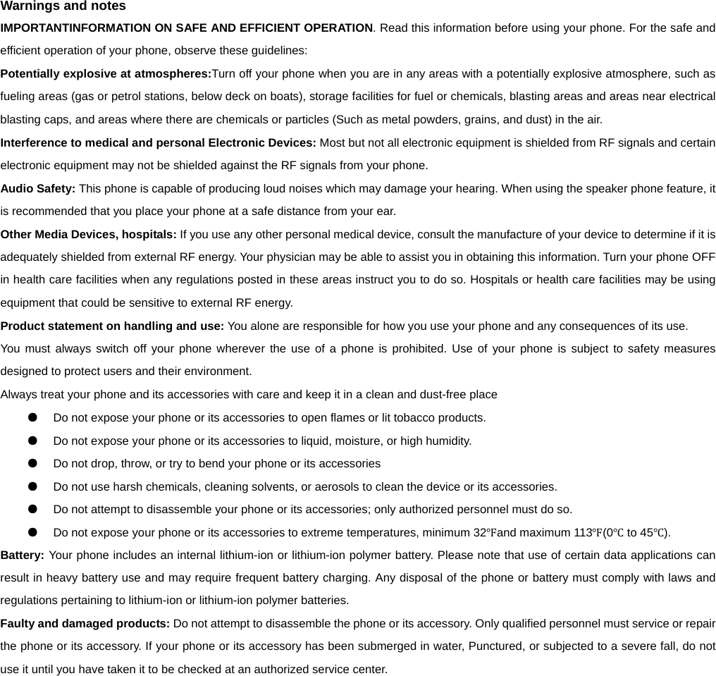      Warnings and notes IMPORTANTINFORMATION ON SAFE AND EFFICIENT OPERATION. Read this information before using your phone. For the safe and efficient operation of your phone, observe these guidelines: Potentially explosive at atmospheres:Turn off your phone when you are in any areas with a potentially explosive atmosphere, such as fueling areas (gas or petrol stations, below deck on boats), storage facilities for fuel or chemicals, blasting areas and areas near electrical blasting caps, and areas where there are chemicals or particles (Such as metal powders, grains, and dust) in the air. Interference to medical and personal Electronic Devices: Most but not all electronic equipment is shielded from RF signals and certain electronic equipment may not be shielded against the RF signals from your phone. Audio Safety: This phone is capable of producing loud noises which may damage your hearing. When using the speaker phone feature, it is recommended that you place your phone at a safe distance from your ear. Other Media Devices, hospitals: If you use any other personal medical device, consult the manufacture of your device to determine if it is adequately shielded from external RF energy. Your physician may be able to assist you in obtaining this information. Turn your phone OFF in health care facilities when any regulations posted in these areas instruct you to do so. Hospitals or health care facilities may be using equipment that could be sensitive to external RF energy. Product statement on handling and use: You alone are responsible for how you use your phone and any consequences of its use. You must always switch off your phone wherever the use of a phone is prohibited. Use of your phone is subject to safety measures designed to protect users and their environment. Always treat your phone and its accessories with care and keep it in a clean and dust-free place ●  Do not expose your phone or its accessories to open flames or lit tobacco products. ●  Do not expose your phone or its accessories to liquid, moisture, or high humidity. ●  Do not drop, throw, or try to bend your phone or its accessories ●  Do not use harsh chemicals, cleaning solvents, or aerosols to clean the device or its accessories. ●  Do not attempt to disassemble your phone or its accessories; only authorized personnel must do so. ●  Do not expose your phone or its accessories to extreme temperatures, minimum 32Ԭand maximum 113Ԭ(0Ԩ to 45Ԩ). Battery: Your phone includes an internal lithium-ion or lithium-ion polymer battery. Please note that use of certain data applications can result in heavy battery use and may require frequent battery charging. Any disposal of the phone or battery must comply with laws and regulations pertaining to lithium-ion or lithium-ion polymer batteries. Faulty and damaged products: Do not attempt to disassemble the phone or its accessory. Only qualified personnel must service or repair the phone or its accessory. If your phone or its accessory has been submerged in water, Punctured, or subjected to a severe fall, do not use it until you have taken it to be checked at an authorized service center.      