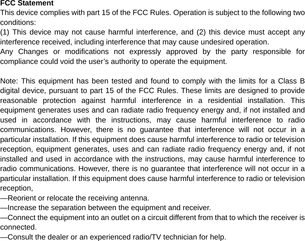 FCC Statement This device complies with part 15 of the FCC Rules. Operation is subject to the following two conditions: (1) This device may not cause harmful interference, and (2) this device must accept any interference received, including interference that may cause undesired operation. Any Changes or modifications not expressly approved by the party responsible for compliance could void the user’s authority to operate the equipment.  Note: This equipment has been tested and found to comply with the limits for a Class B digital device, pursuant to part 15 of the FCC Rules. These limits are designed to provide reasonable protection against harmful interference in a residential installation. This equipment generates uses and can radiate radio frequency energy and, if not installed and used in accordance with the instructions, may cause harmful interference to radio communications. However, there is no guarantee that interference will not occur in a particular installation. If this equipment does cause harmful interference to radio or television reception, equipment generates, uses and can radiate radio frequency energy and, if not installed and used in accordance with the instructions, may cause harmful interference to radio communications. However, there is no guarantee that interference will not occur in a particular installation. If this equipment does cause harmful interference to radio or television reception, —Reorient or relocate the receiving antenna. —Increase the separation between the equipment and receiver. —Connect the equipment into an outlet on a circuit different from that to which the receiver is connected. —Consult the dealer or an experienced radio/TV technician for help. 