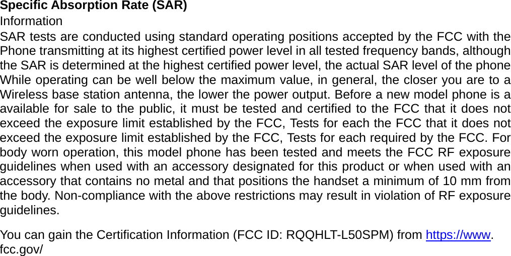 Specific Absorption Rate (SAR) Information SAR tests are conducted using standard operating positions accepted by the FCC with the Phone transmitting at its highest certified power level in all tested frequency bands, although the SAR is determined at the highest certified power level, the actual SAR level of the phone While operating can be well below the maximum value, in general, the closer you are to a Wireless base station antenna, the lower the power output. Before a new model phone is a available for sale to the public, it must be tested and certified to the FCC that it does not exceed the exposure limit established by the FCC, Tests for each the FCC that it does not exceed the exposure limit established by the FCC, Tests for each required by the FCC. For body worn operation, this model phone has been tested and meets the FCC RF exposure guidelines when used with an accessory designated for this product or when used with an accessory that contains no metal and that positions the handset a minimum of 10 mm from the body. Non-compliance with the above restrictions may result in violation of RF exposure guidelines.  You can gain the Certification Information (FCC ID: RQQHLT-L50SPM) from https://www. fcc.gov/  