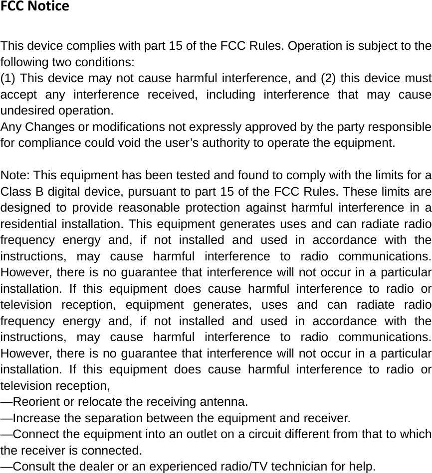 FCCNoticeThis device complies with part 15 of the FCC Rules. Operation is subject to the following two conditions: (1) This device may not cause harmful interference, and (2) this device must accept any interference received, including interference that may cause undesired operation. Any Changes or modifications not expressly approved by the party responsible for compliance could void the user’s authority to operate the equipment.  Note: This equipment has been tested and found to comply with the limits for a Class B digital device, pursuant to part 15 of the FCC Rules. These limits are designed to provide reasonable protection against harmful interference in a residential installation. This equipment generates uses and can radiate radio frequency energy and, if not installed and used in accordance with the instructions, may cause harmful interference to radio communications. However, there is no guarantee that interference will not occur in a particular installation. If this equipment does cause harmful interference to radio or television reception, equipment generates, uses and can radiate radio frequency energy and, if not installed and used in accordance with the instructions, may cause harmful interference to radio communications. However, there is no guarantee that interference will not occur in a particular installation. If this equipment does cause harmful interference to radio or television reception, —Reorient or relocate the receiving antenna. —Increase the separation between the equipment and receiver. —Connect the equipment into an outlet on a circuit different from that to which the receiver is connected. —Consult the dealer or an experienced radio/TV technician for help. 