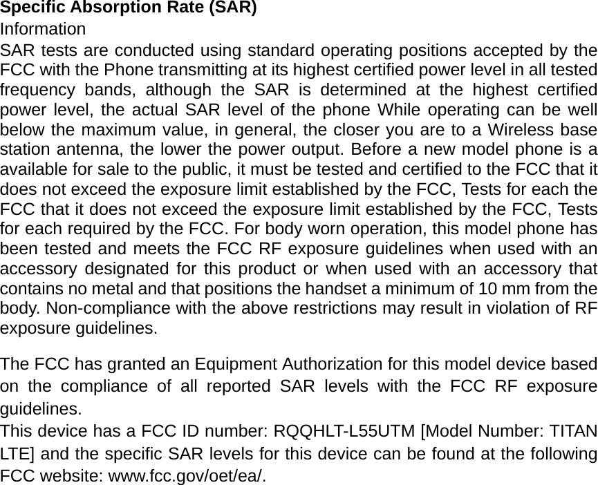 Specific Absorption Rate (SAR) Information SAR tests are conducted using standard operating positions accepted by the FCC with the Phone transmitting at its highest certified power level in all tested frequency bands, although the SAR is determined at the highest certified power level, the actual SAR level of the phone While operating can be well below the maximum value, in general, the closer you are to a Wireless base station antenna, the lower the power output. Before a new model phone is a available for sale to the public, it must be tested and certified to the FCC that it does not exceed the exposure limit established by the FCC, Tests for each the FCC that it does not exceed the exposure limit established by the FCC, Tests for each required by the FCC. For body worn operation, this model phone has been tested and meets the FCC RF exposure guidelines when used with an accessory designated for this product or when used with an accessory that contains no metal and that positions the handset a minimum of 10 mm from the body. Non-compliance with the above restrictions may result in violation of RF exposure guidelines.  The FCC has granted an Equipment Authorization for this model device based on the compliance of all reported SAR levels with the FCC RF exposure guidelines.  This device has a FCC ID number: RQQHLT-L55UTM [Model Number: TITAN LTE] and the specific SAR levels for this device can be found at the following FCC website: www.fcc.gov/oet/ea/.