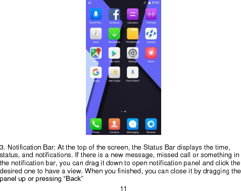  11   3. Notification Bar: At the top of the screen, the Status Bar displays the time, status, and notifications. If there is a new message, missed call or something in the notification bar, you can drag it down to open notification panel and click the desired one to have a view. When you finished, you can close it by dragging the panel up or pressing “Back” 