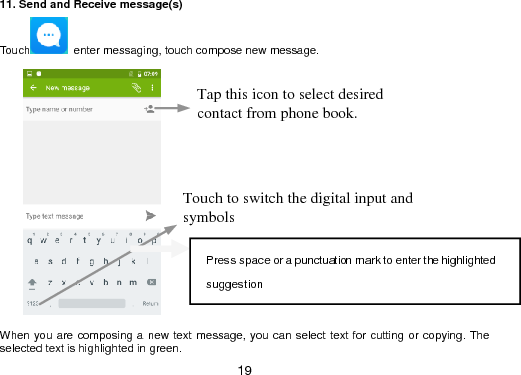  19 11. Send and Receive message(s) Touch   enter messaging, touch compose new message.         When you are composing a new text  message, you can select text for cutting or copying. The selected text is highlighted in green. Tap this icon to select desired contact from phone book. Touch to switch the digital input and symbols Press space or a punctuation mark to enter the highlighted suggestion  