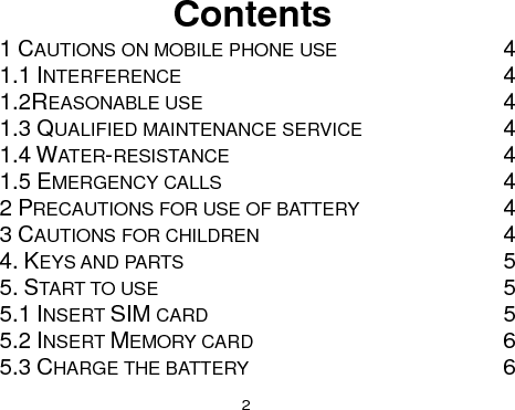  2 Contents 1 CAUTIONS ON MOBILE PHONE USE  4 1.1 INTERFERENCE  4 1.2REASONABLE USE  4 1.3 QUALIFIED MAINTENANCE SERVICE  4 1.4 WATER-RESISTANCE  4 1.5 EMERGENCY CALLS  4 2 PRECAUTIONS FOR USE OF BATTERY  4 3 CAUTIONS FOR CHILDREN  4 4. KEYS AND PARTS  5 5. START TO USE  5 5.1 INSERT SIM CARD  5 5.2 INSERT MEMORY CARD  6 5.3 CHARGE THE BATTERY  6 