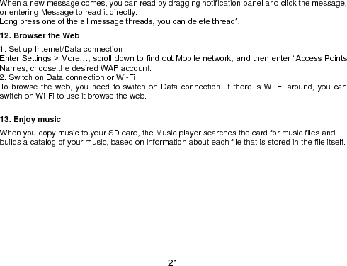  21 When a new message comes, you can read by dragging notification panel and click the message, or entering Message to read it directly. Long press one of the all message threads, you can delete thread”. 12. Browser the Web 1. Set up Internet/Data connection Enter Settings &gt; More…, scroll down to find out Mobile network, and then enter “Access Points Names, choose the desired WAP account. 2. Switch on Data connection or Wi-Fi       To browse the web, you need to switch on Data connection. If there is Wi-Fi around, you can switch on Wi-Fi to use it browse the web.    13. Enjoy music When you copy music to your SD card, the Music player searches the card for music files and builds a catalog of your music, based on information about each file that is stored in the file itself. 