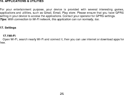  25 16. APPLICATIONS &amp; UTILITIES  For  your  entertainment  purpose,  your  device  is  provided  with  several  interesting  games, applications and utilities, such as Gmail, Email, Play store. Please ensure that you have GPRS setting in your device to access the applications. Contact your operator for GPRS settings.   Tips: With connection to Wi-Fi network, this application can run normally, too.  17. Settings                                17.1Wi-Fi     Open Wi-Fi, search nearly Wi-Fi and connect it, then you can use internet or download apps for free. 