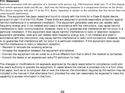  29  FCC Statement Receivers associated with the operation of a licensed radio service, e.g., FM broadcast under part 73 of this chapter, land mobile operation under part 90, etc., shall bear the following statement in a conspicuous location on the device: This device complies with part 15 of the FCC Rules. Operation is subject to the condition that this device does not cause harmful interference. Note: This equipment has been tested and found to comply with the limits for a Class B digital device, pursuant to part 15 of the FCC Rules. These limits are designed to provide reasonable protection against harmful interference in a residential installation. This equipment generates uses and can radiate radio frequency energy and, if not installed and used in accordance with the instructions, may cause harmful interference to radio communications. However, there is no guarantee that interference will not occur in a particular installation. If this equipment does cause harmful interference to radio or television reception, equipment generates, uses and can radiate radio frequency energy and, if not installed and used in accordance with the instructions, may cause harmful interference to radio communications. However, there is no guarantee that interference will not occur in a particular installation. If this equipment does cause harmful interference to radio or television reception, —Reorient or relocate the receiving antenna. —Increase the separation between the equipment and receiver. —Connect the equipment into an outlet on a circuit different from that to which the receiver is connected. —Consult the dealer or an experienced radio/TV technician for help.  The changes or modifications not expressly approved by the party responsible for compliance could void the user&apos;s authority to operate the equipment. In cases where the manual is provided only in a form other than paper, such as on a computer disk or over the Internet, the information required by this section may be included in the manual in that alternative form, provided the user can reasonably be expected to have the capability to access information in that form.    