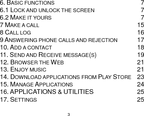  3 6. BASIC FUNCTIONS  7 6.1 LOCK AND UNLOCK THE SCREEN  7 6.2 MAKE IT YOURS  7 7 MAKE A CALL 15 8 CALL LOG 16 9 ANSWERING PHONE CALLS AND REJECTION 17 10. ADD A CONTACT 18 11. SEND AND RECEIVE MESSAGE(S)  19 12. BROWSER THE WEB 21 13. ENJOY MUSIC 21 14. DOWNLOAD APPLICATIONS FROM PLAY STORE 23 15. MANAGE APPLICATIONS 24 16. APPLICATIONS &amp; UTILITIES  25 17. SETTINGS 25  