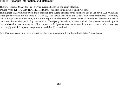  30   FCC RF Exposure information and statement  The SAR limit of USA(FCC) is 1.6W/kg averaged over on one gram of tissue. Device types: ET1(FCCID: RQQHLT-ORBITUT) has also tested against this SAR limit. The highest SAR value reported under this standard during product certification for use at the ear is 0.21 W/kg and when properly worn the the body is 0.43W/kg, This device was tested for typical body-worn operations. To comply with RF exposure requirements, a minimum separation distance of 1.0 cm. must be maintained between the user’s body and  the handset ,including the  antenna.  Third-party  belt-clips, holsters and  similar  accessories used by  this device should not contain any metallic components. Body-worn accessories that do not meet these requirements may not comply with RF exposure requirements and should be avoided.  And Customers can view more product certification information from the website (https://www.fcc.gov/)         