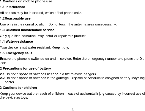  4 1 Cautions on mobile phone use 1.1 Interference All phones may be interfered, which affect phone calls. 1.2Reasonable use Use only in the normal position. Do not touch the antenna area unnecessarily. 1.3 Qualified maintenance service   Only qualified personnel may install or repair this product. 1.4 Water-resistance Your device is not water resistant. Keep it dry. 1.5 Emergency calls Ensure the phone is switched on and in service. Enter the emergency number and press the Dial icon. 2 Precautions for use of battery 2.1 Do not dispose of batteries near or in a fire to avoid dangers. 2.2 Do not dispose of batteries in the garbage. Dispose of batteries to assigned battery recycling center.   3 Cautions for children Keep your device out the reach of children in case of accidental injury caused by incorrect use of the device as toys.  