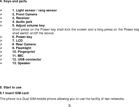  5 4. Keys and parts   1. Light sensor / rang sensor  2. Front Camera  3. Receiver  4. Audio jack     5. Adjust volume key   Short press on the Power key shall lock the screen and a long press on the Power key shall switch on/off the device.  6. Power key      7. LCD  8 Rear Camera  9. Flashlight    10. Fingerprint  11. MIC  12. USB connector    13. Speaker        5. Start to use 5.1 Insert SIM card The phone is a Dual SIM mobile phone allowing you to use the facility of two networks. 