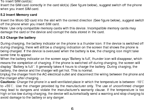  6 To insert SIM card(s): Insert the SIM card correctly in the card slot(s) (See figure below), suggest switch off the phone when you insert SIM card.   5.2 Insert Memory card Insert the Micro SD card into the slot with the correct direction (See figure below), suggest switch off the phone when you insert SIM card.   Note: Use only compatible memory cards with this device. Incompatible memory cards may damage the card or the device and corrupt the data stored in the card. 5.3 Charge the battery During charging, the battery indicator on the phone is a thunder icon. If the device is switched off during charging, there will still be a charging indication on the screen that shows the phone is being charged. If the device is overused when the battery is low, the charging icon might take some time to appear. When the battery indicator on the screen says &apos;Battery is full&apos;, thunder icon will disappear, which means the completion of charging. If the phone is switched off during charging, the screen will display &apos; Battery is full &apos;. It generally takes 4 hours to charge the battery. During charging, the battery, the device and the charger will get hot. This is normal. Unplug the charger from the AC electrical outlet and disconnect the wiring between the phone and the charger after charging. . Cautions: Charge the phone in a well ventilated place in which the temperature is between -10℃ to +55℃. Use the charger provided by the manufacturer only. The use of unconfirmed charger may lead to dangers and  violate the manufacturer&apos;s warranty clause. If the temperature is too high or too low during charging, the device will automatically send a warning and stop charging to avoid damage to the battery or any danger. 