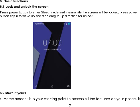  7 6. Basic functions 6.1 Lock and unlock the screen Press power button to enter Sleep mode and meanwhile the screen will be locked; press power button again to wake up and then drag to up direction for unlock.                6.2 Make it yours                                                                                1. Home screen: It is your starting point to access all the features on your phone. It 