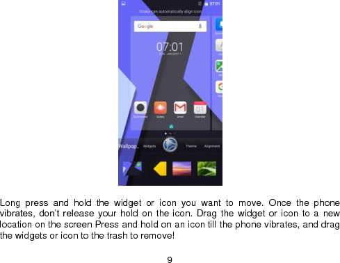  9   Long  press  and  hold  the  widget  or  icon  you  want  to  move.  Once  the  phone vibrates,  don’t release your hold on the icon. Drag  the  widget  or icon to  a  new location on the screen Press and hold on an icon till the phone vibrates, and drag the widgets or icon to the trash to remove! 