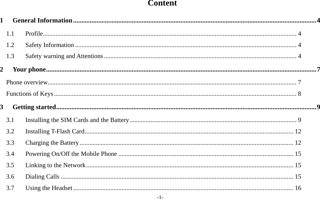  -1-  Content 1General Information ................................................................................................................................................. 41.1Profile .............................................................................................................................................................. 41.2Safety Information .......................................................................................................................................... 41.3Safety warning and Attentions ........................................................................................................................ 42Your phone ................................................................................................................................................................. 7Phone overview ........................................................................................................................................................... 7Functions of Keys ....................................................................................................................................................... 83Getting started ........................................................................................................................................................... 93.1Installing the SIM Cards and the Battery ........................................................................................................ 93.2Installing T-Flash Card .................................................................................................................................. 123.3Charging the Battery ..................................................................................................................................... 123.4Powering On/Off the Mobile Phone ............................................................................................................. 153.5Linking to the Network ................................................................................................................................. 153.6Dialing Calls ................................................................................................................................................. 153.7Using the Headset ......................................................................................................................................... 16