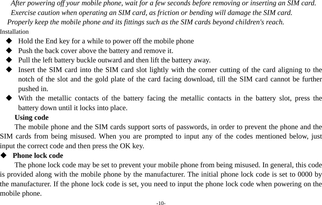  -10- After powering off your mobile phone, wait for a few seconds before removing or inserting an SIM card. Exercise caution when operating an SIM card, as friction or bending will damage the SIM card. Properly keep the mobile phone and its fittings such as the SIM cards beyond children&apos;s reach. Installation  Hold the End key for a while to power off the mobile phone  Push the back cover above the battery and remove it.  Pull the left battery buckle outward and then lift the battery away.  Insert the SIM card into the SIM card slot lightly with the corner cutting of the card aligning to the notch of the slot and the gold plate of the card facing download, till the SIM card cannot be further pushed in.  With the metallic contacts of the battery facing the metallic contacts in the battery slot, press the battery down until it locks into place. Using code The mobile phone and the SIM cards support sorts of passwords, in order to prevent the phone and the SIM cards from being misused. When you are prompted to input any of the codes mentioned below, just input the correct code and then press the OK key.    Phone lock code The phone lock code may be set to prevent your mobile phone from being misused. In general, this code is provided along with the mobile phone by the manufacturer. The initial phone lock code is set to 0000 by the manufacturer. If the phone lock code is set, you need to input the phone lock code when powering on the mobile phone. 