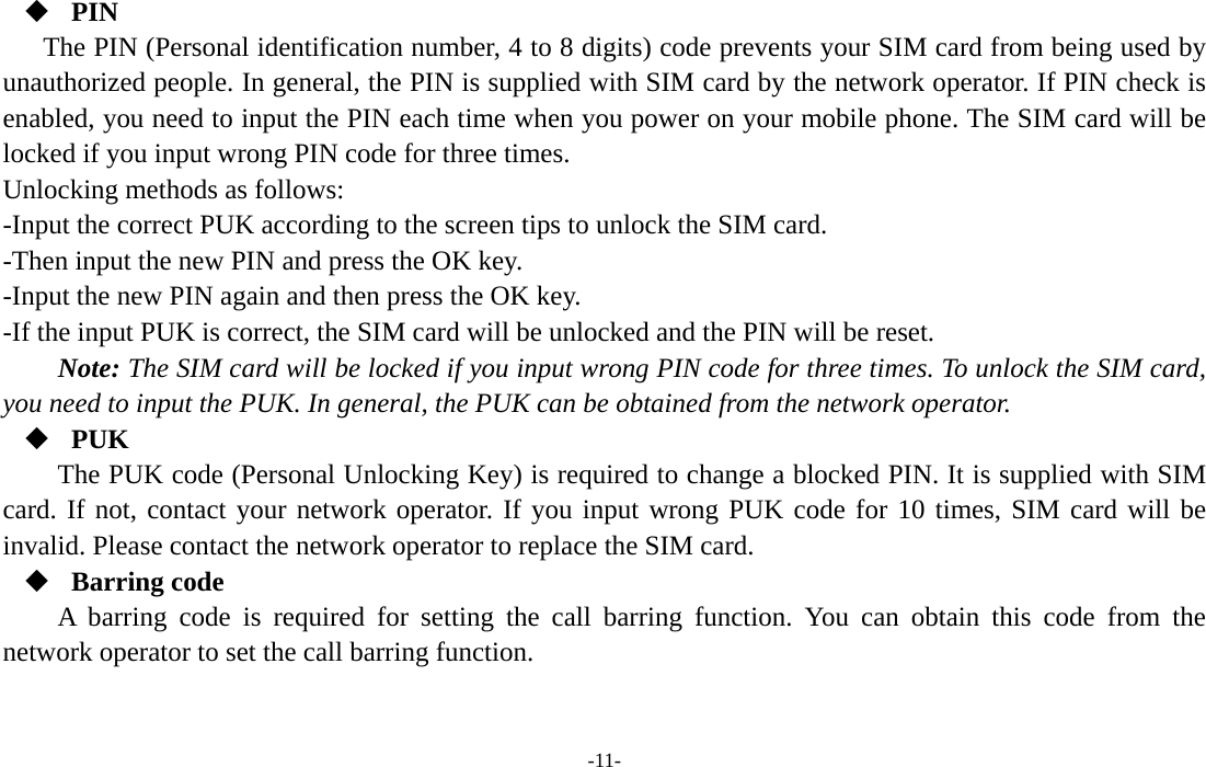  -11-  PIN The PIN (Personal identification number, 4 to 8 digits) code prevents your SIM card from being used by unauthorized people. In general, the PIN is supplied with SIM card by the network operator. If PIN check is enabled, you need to input the PIN each time when you power on your mobile phone. The SIM card will be locked if you input wrong PIN code for three times. Unlocking methods as follows: -Input the correct PUK according to the screen tips to unlock the SIM card. -Then input the new PIN and press the OK key. -Input the new PIN again and then press the OK key. -If the input PUK is correct, the SIM card will be unlocked and the PIN will be reset. Note: The SIM card will be locked if you input wrong PIN code for three times. To unlock the SIM card, you need to input the PUK. In general, the PUK can be obtained from the network operator.  PUK The PUK code (Personal Unlocking Key) is required to change a blocked PIN. It is supplied with SIM card. If not, contact your network operator. If you input wrong PUK code for 10 times, SIM card will be invalid. Please contact the network operator to replace the SIM card.  Barring code A barring code is required for setting the call barring function. You can obtain this code from the network operator to set the call barring function. 