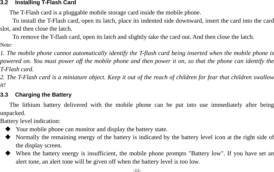  -12- 3.2  Installing T-Flash Card The T-Flash card is a pluggable mobile storage card inside the mobile phone. To install the T-Flash card, open its latch, place its indented side downward, insert the card into the card slot, and then close the latch. To remove the T-flash card, open its latch and slightly take the card out. And then close the latch. Note: 1. The mobile phone cannot automatically identify the T-flash card being inserted when the mobile phone is powered on. You must power off the mobile phone and then power it on, so that the phone can identify the T-Flash card. 2. The T-Flash card is a miniature object. Keep it out of the reach of children for fear that children swallow it! 3.3  Charging the Battery The lithium battery delivered with the mobile phone can be put into use immediately after being unpacked. Battery level indication:  Your mobile phone can monitor and display the battery state.  Normally the remaining energy of the battery is indicated by the battery level icon at the right side of the display screen.  When the battery energy is insufficient, the mobile phone prompts &quot;Battery low&quot;. If you have set an alert tone, an alert tone will be given off when the battery level is too low. 