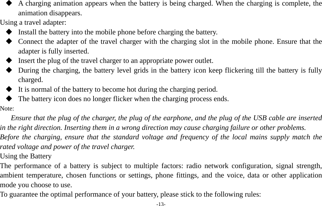  -13-  A charging animation appears when the battery is being charged. When the charging is complete, the animation disappears. Using a travel adapter:  Install the battery into the mobile phone before charging the battery.  Connect the adapter of the travel charger with the charging slot in the mobile phone. Ensure that the adapter is fully inserted.  Insert the plug of the travel charger to an appropriate power outlet.  During the charging, the battery level grids in the battery icon keep flickering till the battery is fully charged.  It is normal of the battery to become hot during the charging period.  The battery icon does no longer flicker when the charging process ends. Note: Ensure that the plug of the charger, the plug of the earphone, and the plug of the USB cable are inserted in the right direction. Inserting them in a wrong direction may cause charging failure or other problems. Before the charging, ensure that the standard voltage and frequency of the local mains supply match the rated voltage and power of the travel charger. Using the Battery The performance of a battery is subject to multiple factors: radio network configuration, signal strength, ambient temperature, chosen functions or settings, phone fittings, and the voice, data or other application mode you choose to use. To guarantee the optimal performance of your battery, please stick to the following rules: 