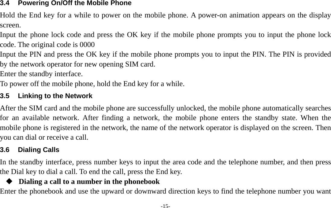  -15- 3.4  Powering On/Off the Mobile Phone Hold the End key for a while to power on the mobile phone. A power-on animation appears on the display screen. Input the phone lock code and press the OK key if the mobile phone prompts you to input the phone lock code. The original code is 0000 Input the PIN and press the OK key if the mobile phone prompts you to input the PIN. The PIN is provided by the network operator for new opening SIM card. Enter the standby interface. To power off the mobile phone, hold the End key for a while. 3.5  Linking to the Network After the SIM card and the mobile phone are successfully unlocked, the mobile phone automatically searches for an available network. After finding a network, the mobile phone enters the standby state. When the mobile phone is registered in the network, the name of the network operator is displayed on the screen. Then you can dial or receive a call. 3.6 Dialing Calls In the standby interface, press number keys to input the area code and the telephone number, and then press the Dial key to dial a call. To end the call, press the End key.  Dialing a call to a number in the phonebook Enter the phonebook and use the upward or downward direction keys to find the telephone number you want 