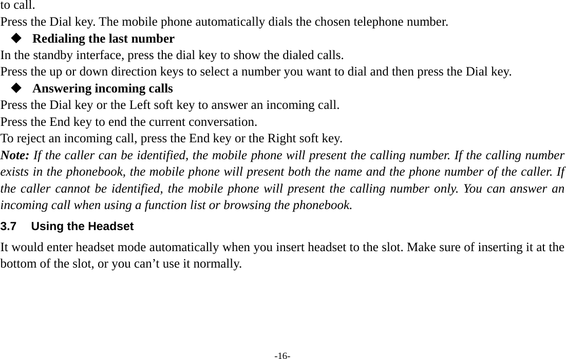  -16- to call. Press the Dial key. The mobile phone automatically dials the chosen telephone number.  Redialing the last number In the standby interface, press the dial key to show the dialed calls. Press the up or down direction keys to select a number you want to dial and then press the Dial key.  Answering incoming calls Press the Dial key or the Left soft key to answer an incoming call. Press the End key to end the current conversation. To reject an incoming call, press the End key or the Right soft key. Note: If the caller can be identified, the mobile phone will present the calling number. If the calling number exists in the phonebook, the mobile phone will present both the name and the phone number of the caller. If the caller cannot be identified, the mobile phone will present the calling number only. You can answer an incoming call when using a function list or browsing the phonebook. 3.7  Using the Headset It would enter headset mode automatically when you insert headset to the slot. Make sure of inserting it at the bottom of the slot, or you can’t use it normally.     