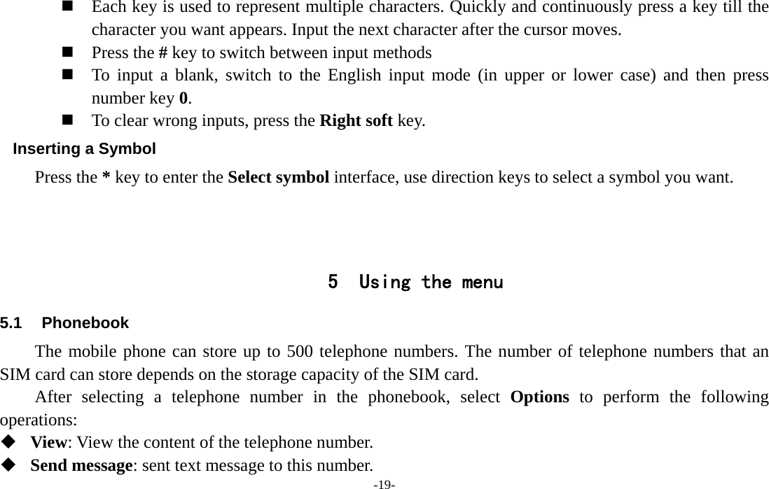  -19-  Each key is used to represent multiple characters. Quickly and continuously press a key till the character you want appears. Input the next character after the cursor moves.  Press the # key to switch between input methods  To input a blank, switch to the English input mode (in upper or lower case) and then press number key 0.  To clear wrong inputs, press the Right soft key. Inserting a Symbol Press the * key to enter the Select symbol interface, use direction keys to select a symbol you want.    5 Using the menu 5.1 Phonebook The mobile phone can store up to 500 telephone numbers. The number of telephone numbers that an SIM card can store depends on the storage capacity of the SIM card.   After selecting a telephone number in the phonebook, select Options to perform the following operations:  View: View the content of the telephone number.  Send message: sent text message to this number. 