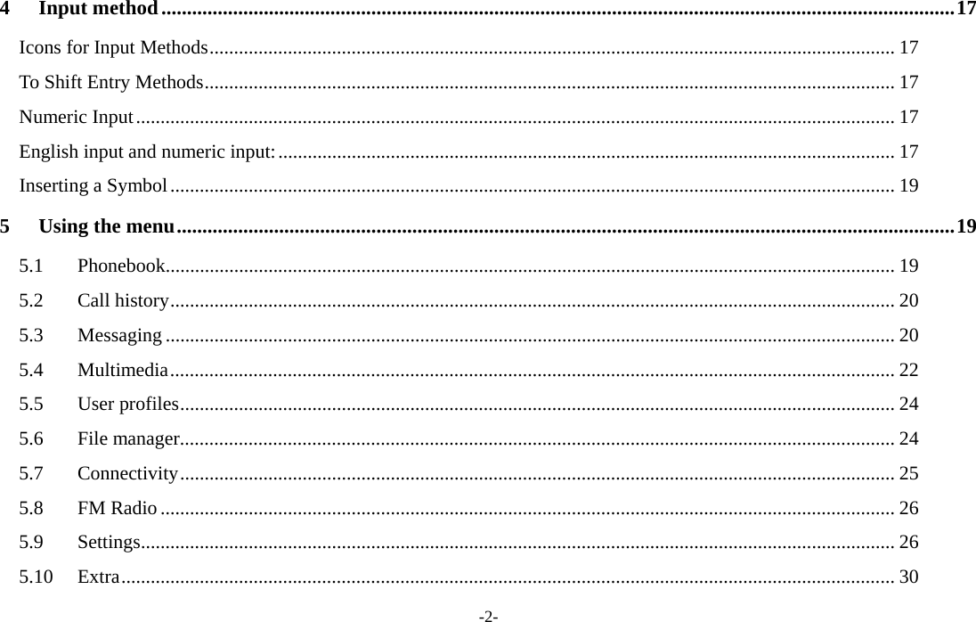  -2- 4Input method ........................................................................................................................................................... 17Icons for Input Methods ............................................................................................................................................ 17To Shift Entry Methods ............................................................................................................................................. 17Numeric Input ........................................................................................................................................................... 17English input and numeric input: .............................................................................................................................. 17Inserting a Symbol .................................................................................................................................................... 195Using the menu ........................................................................................................................................................ 195.1Phonebook..................................................................................................................................................... 195.2Call history .................................................................................................................................................... 205.3Messaging ..................................................................................................................................................... 205.4Multimedia .................................................................................................................................................... 225.5User profiles .................................................................................................................................................. 245.6File manager .................................................................................................................................................. 245.7Connectivity .................................................................................................................................................. 255.8FM Radio ...................................................................................................................................................... 265.9Settings .......................................................................................................................................................... 265.10Extra .............................................................................................................................................................. 30