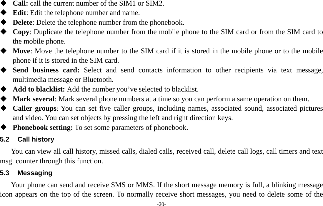  -20-  Call: call the current number of the SIM1 or SIM2.  Edit: Edit the telephone number and name.  Delete: Delete the telephone number from the phonebook.  Copy: Duplicate the telephone number from the mobile phone to the SIM card or from the SIM card to the mobile phone.  Move: Move the telephone number to the SIM card if it is stored in the mobile phone or to the mobile phone if it is stored in the SIM card.  Send business card: Select and send contacts information to other recipients via text message, multimedia message or Bluetooth.  Add to blacklist: Add the number you’ve selected to blacklist.  Mark several: Mark several phone numbers at a time so you can perform a same operation on them.  Caller groups: You can set five caller groups, including names, associated sound, associated pictures and video. You can set objects by pressing the left and right direction keys.  Phonebook setting: To set some parameters of phonebook.   5.2 Call history You can view all call history, missed calls, dialed calls, received call, delete call logs, call timers and text msg. counter through this function. 5.3 Messaging Your phone can send and receive SMS or MMS. If the short message memory is full, a blinking message icon appears on the top of the screen. To normally receive short messages, you need to delete some of the 