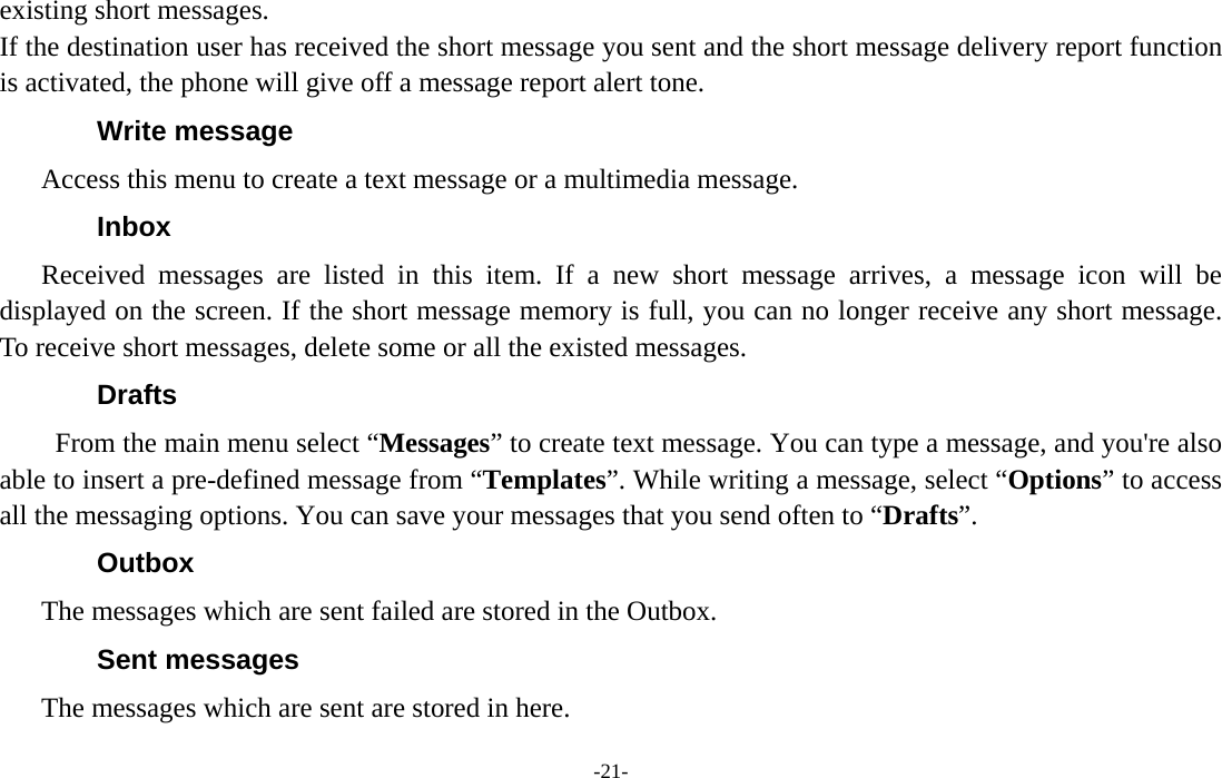  -21- existing short messages. If the destination user has received the short message you sent and the short message delivery report function is activated, the phone will give off a message report alert tone. Write message Access this menu to create a text message or a multimedia message. Inbox Received messages are listed in this item. If a new short message arrives, a message icon will be displayed on the screen. If the short message memory is full, you can no longer receive any short message. To receive short messages, delete some or all the existed messages. Drafts From the main menu select “Messages” to create text message. You can type a message, and you&apos;re also able to insert a pre-defined message from “Templates”. While writing a message, select “Options” to access all the messaging options. You can save your messages that you send often to “Drafts”. Outbox The messages which are sent failed are stored in the Outbox.   Sent messages The messages which are sent are stored in here. 